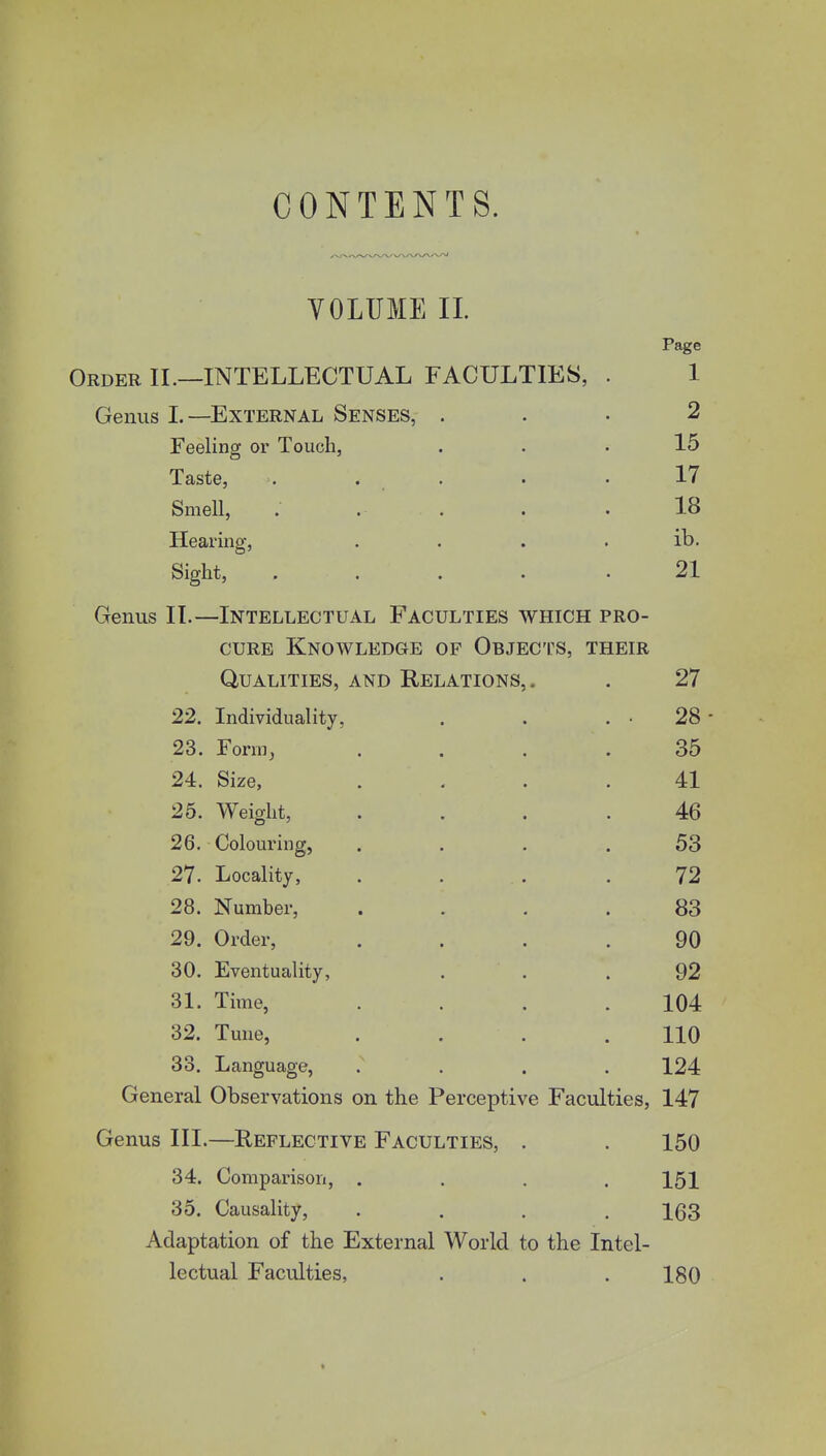 CONTENTS. VOLUME II. Page Order II.—INTELLECTUAL FACULTIES, . 1 Genus L—External Senses, ... 2 Feeling or Touch, ... 15 Taste, . . . . .17 Smell, . . . . .18 Hearing, ib. Sight, ..... 21 Genus II.—Intellectual Faculties which pro- cure Knowledge of Objects, their Qualities, and Relations,. . 27 22. Individuality, . . . • 28 - 23. Form, .... 35 24. Size, .... 41 25. Weight, .... 46 26. Colouring, . . . . 53 27. Locality, . . . .72 28. Number, .... 83 29. Order, .... 90 30. Eventuality, . . . 92 31. Time, . . . .104 32. Tune, .... 110 33. Language, .... 124 General Observations on the Perceptive Faculties, 147 Genus III.—Reflective Faculties, . . 150 34. Comparison, . . . .151 35. Causality, .... 163 Adaptation of the External World to the Intel- lectual Faculties, . . . 180
