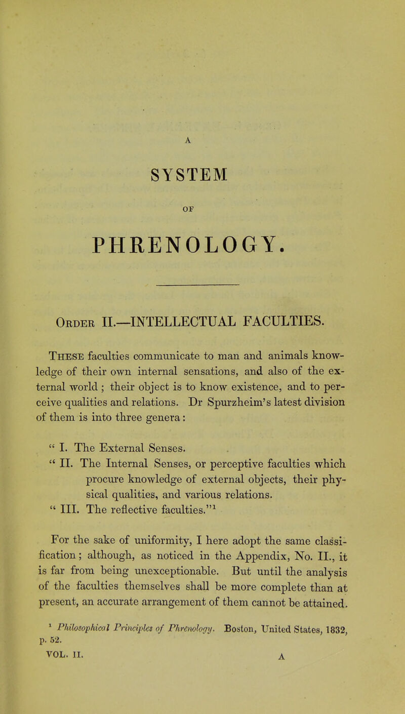 A SYSTEM OF PHRENOLOGY. Order II.—INTELLECTUAL FACULTIES. These faculties communicate to man and animals know- ledge of their own internal sensations, and also of the ex- ternal world ; their object is to know existence, and to per- ceive qualities and relations. Dr Spurzheim's latest division of them is into three genera:  I. The External Senses.  II. The Internal Senses, or perceptive faculties which procure knowledge of external objects, their phy- sical qualities, and various relations. « III. The reflective faculties.' For the sake of uniformity, I here adopt the same classi- fication ; although, as noticed in the Appendix, No. II., it is far from being unexceptionable. But until the analysis of the faculties themselves shall be more complete than at present, an accurate arrangement of them cannot be attained. * Philosophical Primiplcs of Phremlogy. Boston, United States, 1832, p. 52. VOL. II. A