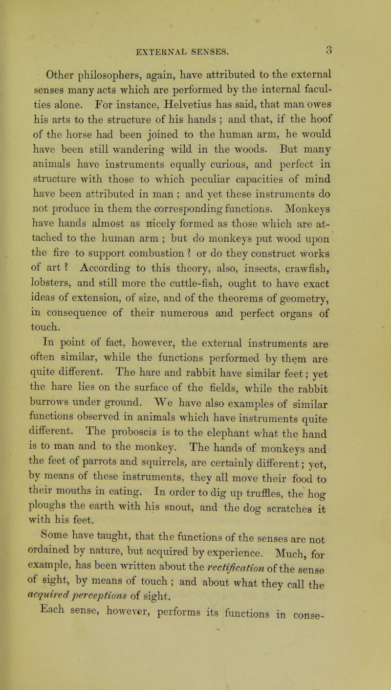 Other philosophers, again, have attributed to the external senses many acts which are performed by the internal facul- ties alone. For instance, Helvetius has said, that man owes his arts to the structure of his hands ; and that, if the hoof of the horse had been joined to the human arm, he would have been still wandering wild in the woods. But many animals have instruments equally curious, and perfect in structure with those to which peculiar capacities of mind have been attributed in man ; and yet these instruments do not produce in them the corresponding functions. Monkeys have hands almost as nicely formed as those which are at- tached to the human arm ; but do monkeys put wood upon the fire to support combustion ? or do they construct works of art ? According to this theory, also, insects, crawfish, lobsters, and still more the cuttle-fish, ought to have exact ideas of extension, of size, and of the theorems of geometry, in consequence of their numerous and perfect organs of touch. In point of fact, however, the external instruments are often similar, while the functions performed by them are quite diff'erent. The hare and rabbit have similar feet; yet the hare lies on the surface of the fields, while the rabbit burrows under ground. We have also examples of similar functions observed in animals which have instruments quite diff'erent. The proboscis is to the elephant what the hand is to man and to the monkey. The hands of monkeys and the feet of parrots and squirrels, are certainly diff'erent; yet, by means of these instruments, they all move their food to their mouths in eating. In order to dig up truffles, the hog ploughs the earth with his snout, and the dog scratches it with his feet. Some have taught, that the functions of the senses are not ordained by nature, but acquired by experience. Much, for example, has been written about the rectification of the sense of sight, by means of touch ; and about what they call the acquired perceptions of sight. Each sense, however, performs its functions in conse-