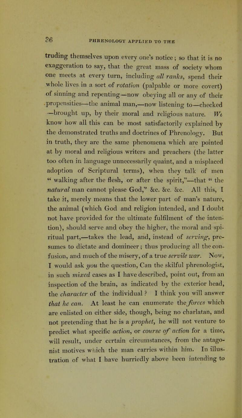 truding themselves upon every one's notice; so that it is no exaggeration to say, that the great mass of society whom one meets at every turn, including all ranks, spend their whole lives in a sort of rotation (palpable or more covert) of sinning and repenting—now obeying all or any of their propensities—the animal man,—now listening to—checked —brought up, by their moral and religious nature. Wt know how all this can be most satisfactorily explained by the demonstrated truths and doctrines of Phrenology. But in truth, they are the same phenomena which are pointed at by moral and religious writers and preachers (the latter too often in language unnecessarily quaint, and a misplaced adoption of Scriptural terms), when they talk of men  walking after the flesh, or after the spirit,—that  the natural man cannot please God, &c, &c. &c. All this, I take it, merely means that the lower part of man's nature, the animal (which God and religion intended, and I doubt not have provided for the ultimate fulfilment of the inten- tion), should serve and obey the higher, the moral and spi- ritual part,—takes the lead, and, instead of serving; pre- sumes to dictate and domineer; thus producing all the con- fusion, and much of the misery, of a true servile war. Now, I would ask i/ou the question. Can the skilful phrenologist, in such mixed cases as I have described, point out, from an inspection of the brain, as indicated by the exterior head, the character of the individual ? I think you will answer that he can. At least he can enumerate the^forces which are enlisted on either side, though, being no charlatan, and not pretending that he is a prophet, he will not venture to predict what specific action, or course of action for a time, will result, under certain circumstances, from the antago- nist motives which the man carries within him. In illus- tration of what I have hurriedly above been intending to