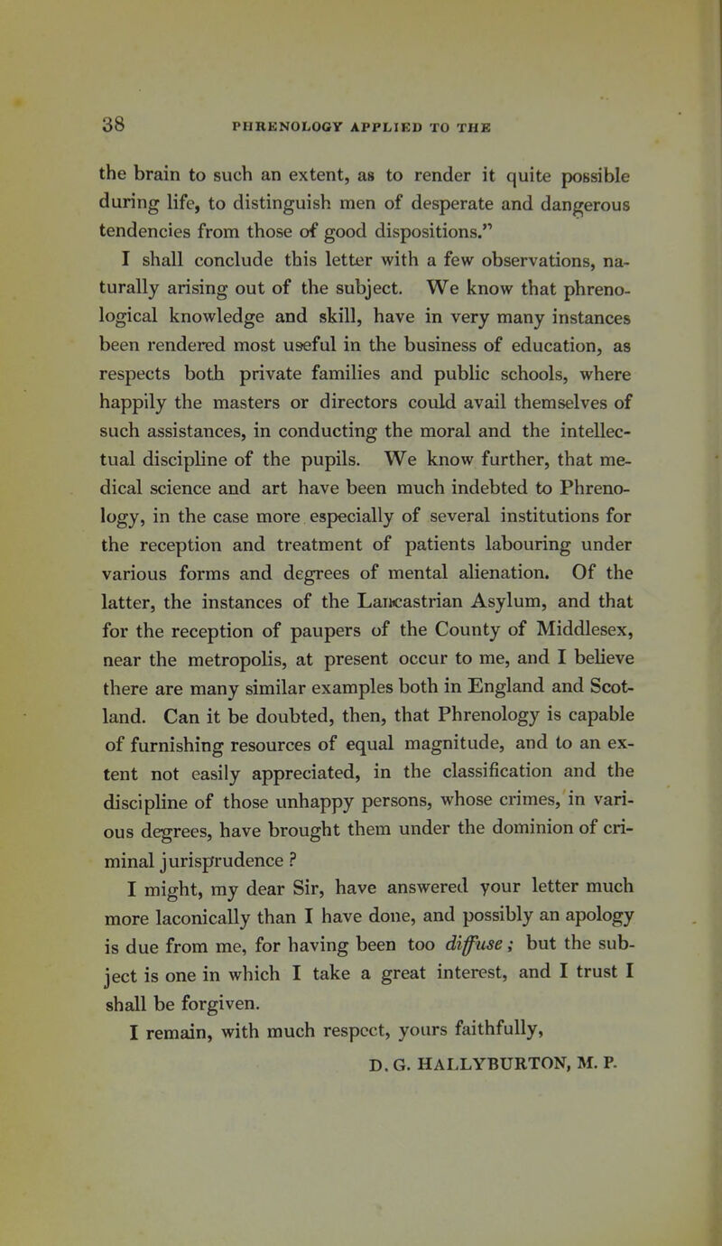 the brain to such an extent, as to render it quite possible during life, to distinguish men of desperate and dangerous tendencies from those of good dispositions. I shall conclude this letter with a few observations, na- turally arising out of the subject. We know that phreno- logical knowledge and skill, have in very many instances been rendered most useful in the business of education, as respects both private families and public schools, where happily the masters or directors could avail themselves of such assistances, in conducting the moral and the intellec- tual discipline of the pupils. We know further, that me- dical science and art have been much indebted to Phreno- logy, in the case more especially of several institutions for the reception and treatment of patients labouring under various forms and degrees of mental alienation. Of the latter, the instances of the Lancastrian Asylum, and that for the reception of paupers of the County of Middlesex, near the metropolis, at present occur to me, and I believe there are many similar examples both in England and Scot- land. Can it be doubted, then, that Phrenology is capable of furnishing resources of equal magnitude, and to an ex- tent not easily appreciated, in the classification and the discipline of those unhappy persons, whose crimes, in vari- ous degrees, have brought them under the dominion of cri- minal jurisprudence ? I might, my dear Sir, have answered your letter much more laconically than I have done, and possibly an apology is due from me, for having been too diffuse; but the sub- ject is one in which I take a great interest, and I trust I shall be forgiven. I remain, with much respect, yours faithfully, D. G. HALLYBURTON, M. P.