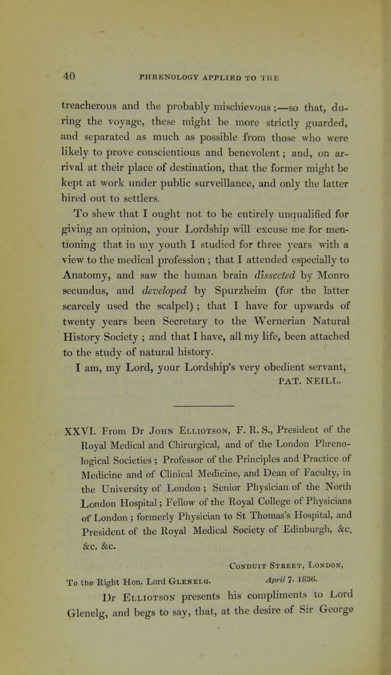 treacherous and the probably mischievous;—so that, du- ring the voyage, these might be more strictly guarded, and separated as much as possible from those who were likely to prove conscientious and benevolent; and, on ar- rival at their place of destination, that the former might be kept at work under public surveillance, and only the latter hired out to settlers. To shew that I ought not to be entirely unqualified for giving an opinion, your Lordship will excuse me for men- tioning that in my youth I studied for three years with a view to the medical profession ; that I attended especially to Anatomy, and saw the human brain dissected by Monro secundus, and developed by Spurzheim (for the latter scarcely used the scalpel) ; that I have for upwards of twenty years been Secretary to the Wernerian Natural History Society ; and that I have, all my life, been attached to the study of natural history. I am, my Lord, your Lordship's very obedient servant, PAT. NEILL. XXVI. From Dr John Elliotson, F. R. S., President of the Royal Medical and Chirurgical, and of the London Phreno- logical Societies ; Professor of the Principles and Practice of Medicine and of Clinical Medicine, and Dean of Faculty, in the University of London ; Senior Physician of the North London Hospital; Fellow of the Royal College of Physicians of London; formerly Physician to St Thomas's Hospital, and President of the Royal Medical Society of Edinburgh, &c. &c. &c. Conduit Street, London, To the Right Hon. Lord Glenelg. ^ml 7- ^83(}. Dr Elliotson presents his compliments to Lord Glenelg, and begs to say, that, at the desire of Sir George