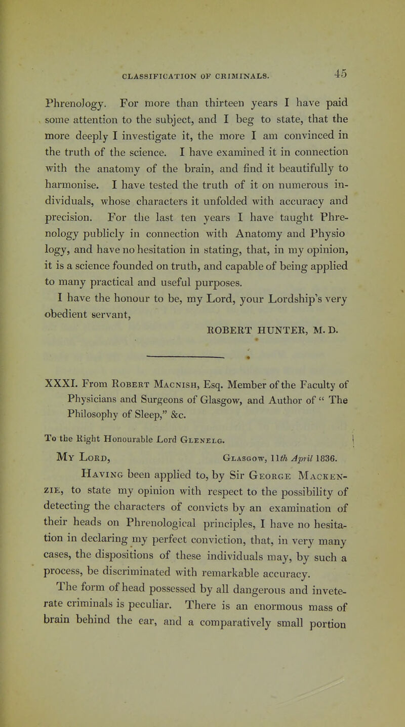 PhrenoJogy. For more than thirteen years I have paid some attention to the subject, and I beg to state, that the more deeply I investigate it, the more I am convinced in the truth of the science. I have examined it in connection with the anatomy of the brain, and find it beautifully to harmonise. I have tested the truth of it on numerous in- dividuals, whose characters it unfolded with accuracy and precision. For the last ten years I have taught Phre- nology publicly in connection with Anatomy and Physio logy, and have no hesitation in stating, that, in my opinion, it is a science founded on truth, and capable of being applied to many practical and useful purposes. I have the honour to be, my Lord, your Lordship's very obedient servant, ROBERT HUNTER, M. D. XXXI. From Robert Macnish, Esq. Member of the Faculty of Physicians and Surgeons of Glasgow, and Author of  The Philosophy of Sleep, &c. To the Right Honourable Lord Glenelg. 1 My Lord, Glasgow, llth April 1836, Having been applied to, by Sir George Macken- zie, to state my opinion with respect to the possibility of detecting the characters of convicts by an examination of their heads on Phrenological principles, I have no hesita- tion in declaring my perfect conviction, that, in very many cases, the dispositions of these individuals may, by such a process, be discriminated with remarkable accuracy. The form of head possessed by all dangerous and invete- rate criminals is peculiar. There is an enormous mass of brain behind the ear, and a comparatively small portion