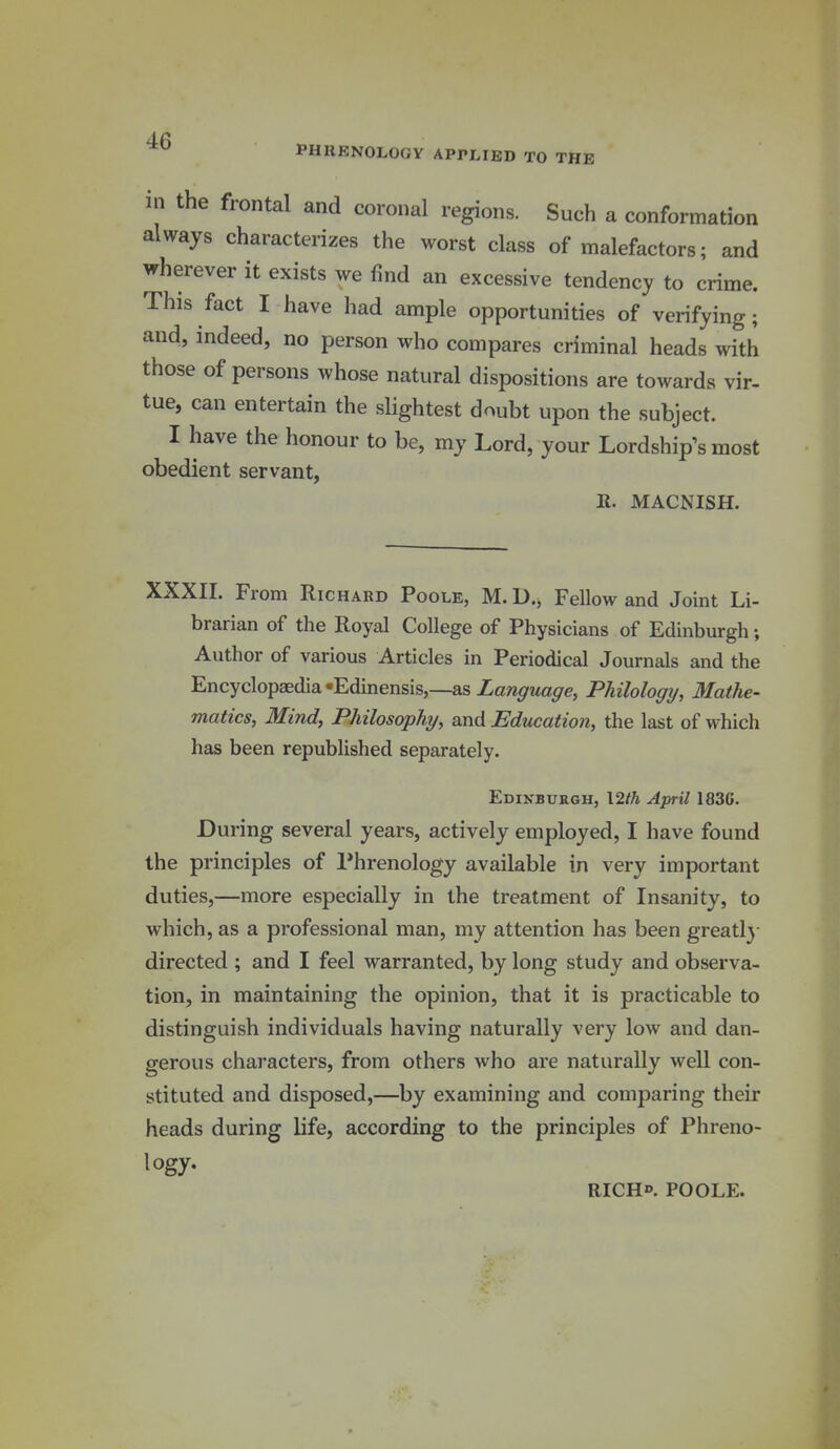 PHRENOLOGY APPLIED TO THE in the frontal and coronal regions. Such a conformation always characterizes the worst class of malefactors; and wherever it exists we find an excessive tendency to crime. This fact I have had ample opportunities of verifying; and, indeed, no person who compares criminal heads with those of persons whose natural dispositions are towards vir- tue, can entertain the slightest doubt upon the subject. I have the honour to be, my Lord, your Lordship^s most obedient servant, ». MACNISH. XXXII. From Richard Poole, M. D., Fellow and Joint Li- brarian of the Royal College of Physicians of Edinburgh; Author of various Articles in Periodical Journals and the Encyclopaedia-Edinensis,—as Zaw^rwa^e, Philology, Mathe- matics, Mind, Philosophy, and Education, the last of which has been republished separately. Edinburgh, \2th April 183G. During several years, actively employed, I have found the principles of Phrenology available in very important duties,—more especially in the treatment of Insanity, to which, as a professional man, my attention has been greatl}- directed ; and I feel warranted, by long study and observa- tion, in maintaining the opinion, that it is practicable to distinguish individuals having naturally very low and dan- gerous characters, from others who are naturally well con- stituted and disposed,—by examining and comparing their heads during life, according to the principles of Phreno- logy. RICHp. POOLE.