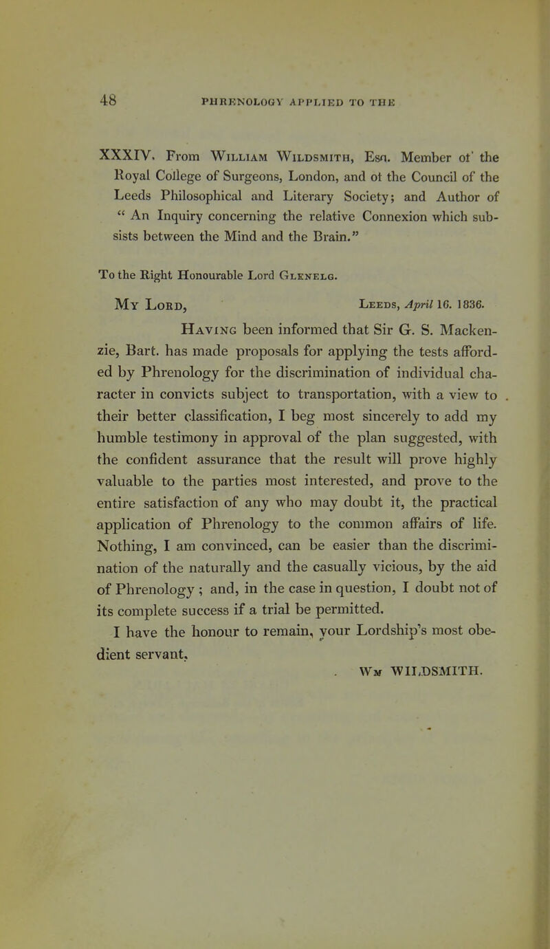 XXXIV, From William Wildsmith, Esn. Member ot' the Royal College of Surgeons, London, and ot the Council of the Leeds Philosophical and Literary Society; and Author of  An Inquiry concerning the relative Connexion which sub- sists between the Mind and the Brain. To the Right Honourable Lord Glenelg. My Lord, Leeds, April 16. 1836. Having been informed that Sir G. S. Macken- zie, Bart, has made proposals for applying the tests afford- ed by Phrenology for the discrimination of individual cha- racter in convicts subject to transportation, with a view to their better classification, I beg most sincerely to add my humble testimony in approval of the plan suggested, with the confident assurance that the result will prove highly valuable to the parties most interested, and prove to the entire satisfaction of any who may doubt it, the practical application of Phrenology to the common affairs of life. Nothing, I am convinced, can be easier than the discrimi- nation of the naturally and the casually vicious, by the aid of Phrenology ; and, in the case in question, I doubt not of its complete success if a trial be permitted. I have the honour to remain, your Lordship's most obe- dient servant, Wm W1I,DSMITH.