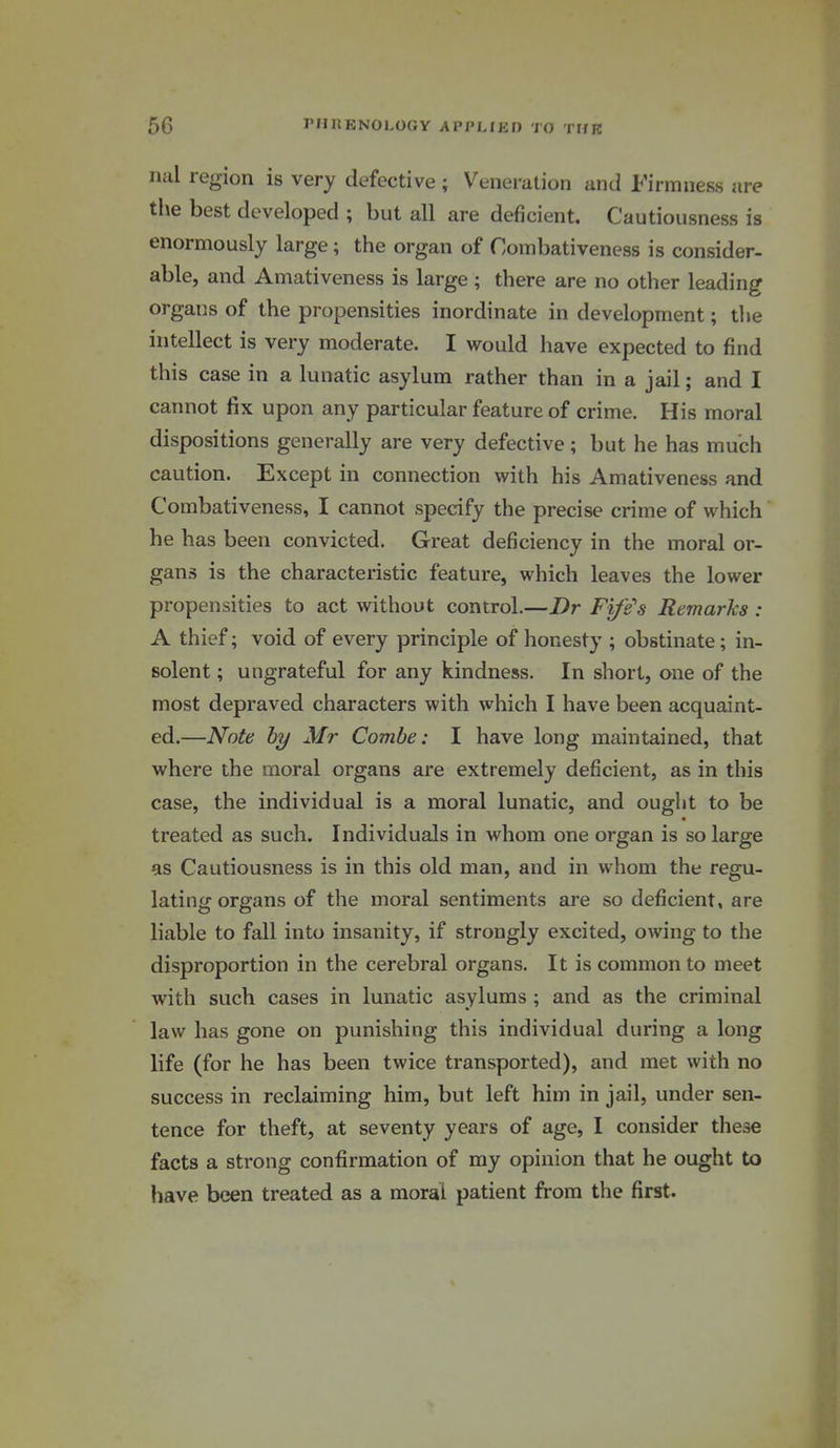 nal region is very defective ; Veneration and Firmness are tlie best developed ; but all are deficient. Cautiousness is enormously large; the organ of Combativeness is consider, able, and Amativeness is large ; there are no other leading organs of the propensities inordinate in development; tlie intellect is very moderate. I would have expected to find this case in a lunatic asylum rather than in a jail; and I caimot fix upon any particular feature of crime. His moral dispositions generally are very defective; but he has much caution. Except in connection with his Amativeness and Combativeness, I cannot specify the precise crime of which he has been convicted. Great deficiency in the moral or- gans is the characteristic feature, which leaves the lower propensities to act without control.—Dr Fife's Remarks : A thief; void of every principle of honesty ; obstinate; in- solent ; ungrateful for any kindness. In short, one of the most depraved characters with which I have been acquaint- ed.—Note by Mr Combe: I have long maintained, that where the moral organs are extremely deficient, as in this case, the individual is a moral lunatic, and ought to be treated as such. Individuals in whom one organ is so large as Cautiousness is in this old man, and in whom the regu- lating organs of the moral sentiments are so deficient, are liable to fall into insanity, if strongly excited, owing to the disproportion in the cerebral organs. It is common to meet with such cases in lunatic asylums ; and as the criminal law has gone on punishing this individual during a long life (for he has been twice transported), and met with no success in reclaiming him, but left him in jail, under sen- tence for theft, at seventy years of age, I consider these facts a strong confirmation of my opinion that he ought to have been treated as a moral patient from the first.