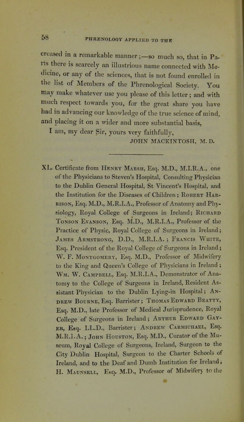 creased in a remarkable manner;—so much so, that in Pa- ns there is scarcely an illustrious name connected with Me- dicine, or any of the sciences, that is not found enrolled in the list of Members of the Phrenological Society. You may make whatever use you please of this letter; and with much respect towards you, for the great share you have had in advancing our knowledge of the true science of mind, and placing it on a wider and more substantial basis, I am, my dear Sir, yours very faithfully, JOHN MACKINTOSH, M. D. XL. Certificate from Henry Marsh, Esq. M.D., M.I.R.A., one of the Physicians to Steven's Hospital, Consulting Physician to the Dublin General Hospital, St Vincent's Hospital, and the Institution for the Diseases of Children ; Robert Har- rison, Esq. M.D., M.R.I.A., Professor of Anatomy and Phy- siology, Royal College of Surgeons in Ireland; Richard ToNSON Evanson, Esq. M.D., M.R.I.A., Px-ofessor of the Practice of Physic, Royal College of Surgeons in Ireland; James Armstrong, D.D., M.R.I.A. ; Francis White, Esq. President of the Royal College of Surgeons in Ireland; W. F. Montgomery, Esq. M.D., Professor of Midwifery to the King and Queen's College of Physicians in Ireland ; Wm. W. Campbell, Esq. M.R.I.A., Demonstrator of Ana- tomy to the College of Surgeons in Ireland, Resident As- sistant Physician to the Dublin Lying-in Hospital; An- drew Bourne, Esq. Barrister; Thomas Edward Beatty, Esq. M.D., late Professor of Medical Jurisprudence, Royal College of Surgeons in Ireland; Arthur Edward Gay- er, Esq. LL.D., Barrister; Andrew Carmichael, Esq. M.R.I.A.; John Houston, Esq. M.D., Curator of the Mu- seum, Royal College of Surgeons, Ireland, Surgeon to the City Dublin Hospital, Surgeon to the Charter Schools of Ireland, and to the Deaf and Dumb Institution for Ireland, H. Maunsell, E(^q. M.D., Professor of Midwifery to die