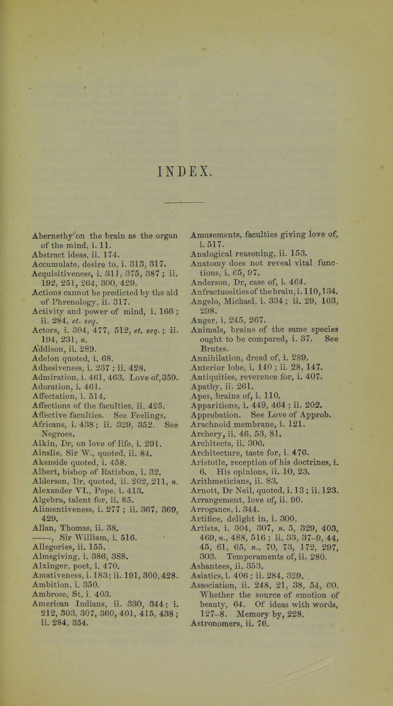 INDEX. Abernethy on the brain as the organ of the mind, i. 11. Abstract ideas, ii. 174. Accumulate, desire to, i. 313, 317. Acquisitiveness, i. 311, 375, 387 ; ii. 192, 2.51, 264, 300, 429. Actions cannot be predicted by the aid of Phi'enology, ii. 317. Activitj^ and power of mind, i. 166 ; ii. 284, et. seq. Actors, i. 304, 477, 512, et. seq.; ii. 194, 231, M, Addison, ii. 289. Adelon quoted, i. 68. Adhesiveness, i. 237 ; ii. 428. Admiration, i. 461, 463. Love of, 359. Adoration, i. 461. AflTectation, i. 514. Affections of the faculties, ii. 425. Affective faculties. See Feelings. Africans, i. 438; ii. 329, 352. See Negroes. Aikin, Dr, on love of life, i. 291. Ainslie, Sir W., quoted, ii. 84. Akenside quoted, i. 458. Albert, bishop of Ratisbon, i. 32. Alderson, Dr, quoted, ii. 202, 211, n. Alexander VI., Pope, i. 413. Algebra, talent for, ii. 85. Alimentiveness, i. 277 ; ii. 367, 369, 429. Allan, Thomas, ii. 38. , Sir William, i. 516. Allegories, ii. 155. Almsgiving, i. 386, 388. Alxinger, poet, i. 470. Amativeness, i. 183; ii. 191, 300,428. Ambition, i. 350. Ambrose, St, i. 403. American Indians, ii. 330, 344; i. 212, 803, 307, 360, 401, 415, 438 ; ii. 284, 354. Amusements, faculties giving love of, i. 517. Analogical reasoning, ii. 153. Anatomy does not reveal vital func- tions, i. 65, 97. Anderson, Dr, case of, i. 464. Anfractuositiesof the brain, i. 110,134. Angelo, Michael, i. 334 ; ii. 29, 163, 298. Anger, i. 245, 267. Animals, brains of the same species ought to be compared, i. 37. See Brutes. Annihilation, dread of, i. 289. Anterior lobe, i. 140 ; ii. 28, 147. Antiquities, reverence for, i. 407. Apathy, ii. 261. Apes, brains of, i. 110. Apparitions, i. 449, 464 ; ii. 202. Approbation. See Love of Approb. Arachnoid membrane, i. 121. Archery, ii. 46, 53, 81. Architects, ii. 306. Architecture, taste for, i. 476. Aristotle, reception of his doctrines, i. 6. His opinions, ii. 10, 23. Arithmeticians, ii. 83. Arnott, Dr Neil, quoted, i. 13 ; ii. 123. Arrangement, love of, ii. 90. Arrogance, i. 344. Artifice, delight in, i. 300. Artists, i. 304, .307, n. 5, 329, 403, 469, n., 488, 516 ; ii, 33, 37-9, 44, 45, 61, 65, 70, 73, 172, 297, 303. Temperaments of, ii. 280, Ashantees, ii, 353. Asiatics, i. 406 ; ii. 284, 329. Association, ii. 248, 21, 38, 54, 60. Whether the source of emotion of beauty, 64. Of ideas with words, 127-8. Memory by, 228. Astronomers, ii. 76.