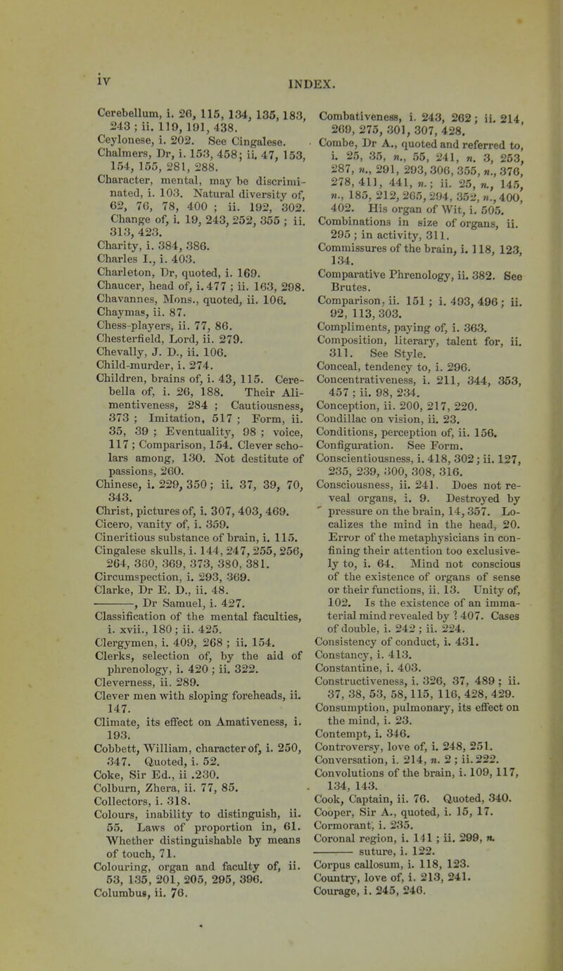 INDEX. Cerebellum, i. 26, 115, 134, 135,183, 243 ; ii. 119, 191, 438. Ceylonese, i. 202. See Cingalese. Chalmers, Dr, i. 153, 458: ii. 47, 153, 154, 155, 281, 288. Character, mental, may be discrimi- nated, i. 103. Natural diversity of, 62, 76, 78, 400 ; ii. 192, 302. Change of, i. 19, 243, 252, 355 ; ii. 313, 423. Charity, i. 384, 386. Charles I., 1. 403. Charleton, Dr, quoted, i. 169. Chaucer, head of, i. 477 ; ii. 163, 298. Chavannes, Mons., quoted, ii. 106. Chaymas, ii. 87. Chess-players, ii. 77, 86. Chestei'field, Lord, ii. 279. Chevally, J. D., ii. 106. Child-murder, i. 274. Children, brains of, i. 43, 115. Cere- bella of, i. 26, 188. Their Ali- mentiveness, 284 ; Cautiousness, 373 ; Imitation, 517 ; Form, ii. 35, 39 ; Eventuality, 98 ; voice, 117 ; Comparison, 154. Clever scho- lars among, 130. Not destitute of passions, 260. Chinese, i. 229, 350; ii. 37, 39, 70, 343. Christ, pictures of, i. 307, 403, 469. Cicero, vanity of, i. 359. Cineritious substance of brain, i. 115. Cingalese skulls, i. 144, 247, 255, 256, 264, 3G0, 369, 373, 380, 381, Circumspection, i. 293, 369. Clarke, Dr E. D., ii. 48. • —, Dr Samuel, i. 427. Classification of the mental faculties, 1. xvii., 180; ii. 425. Clergymen, i. 409, 268 ; ii. 154. Clerks, selection of, by the aid of phrenology, i. 420 ; ii. 322. Cleverness, ii. 289. Clever men with sloping foreheads, ii. 147. Climate, its effect on Amativeness, i. 193. Cobbett, William, character of, i. 250, 347. Quoted, i. 52. Coke, Sir Ed., ii .230. Colburn, Zhera, ii. 77, 85. Collectors, i. 318. Colours, inability to distinguish, ii. 55. Laws of proportion in, 61. Whether distinguishable by means of touch, 71. Colouring, organ and faculty of, ii. 53, 135, 201, 205, 295, 396. Columbus, ii. 76. Combativeness, i. 243, 262 ; ii. 214 269,275,301,307,428. Combe, Dr A., quoted and referred to, i. 25, 35, «„ 55, 241, n. 3, 253, 287, 291, 293, 306, 355, «., 376, 278,411, 441, ii. 25, «., 145, 185, 212, 205, 294, 352, 400, 402. His organ of Wit, i. 505. Combinations in size of organs, ii. 295 ; in activity, 311. Commissures of the brain, i. 118, 123, 134. Comparative Phrenology, ii. 382. See Brutes. Comparison, ii. 151 ; i. 493, 496 ; ii. 92, 113, 303. Compliments, paying of, i. 363. Composition, literary, talent for, ii, 311. See Style, Conceal, tendency to, i. 296. Concentrativeness, i. 211, 344, 353, 457 ; ii. 98, 234, Conception, ii. 200, 217, 220. Condillac on vision, ii, 23. Conditions, perception of, ii. 156. Configui'ation. See Form. Conscientiousness, i. 418, 302; ii. 127, 235, 239, 300, 308, 316, Consciousness, ii, 241. Does not re- veal organs, i, 9. Destroyed by pressure on the brain, 14,357. Lo- calizes the mind in the head, 20. Error of the metaphj'sicians in con- fining their attention too exclusive- ly to, i, 64. Mind not conscious of the existence of organs of sense or their functions, ii. 13, Unity of, 102. Is the existence of an imma- terial mind revealed by ] 407, Cases of double, i. 242 ; ii. 224, Consistency of conduct, i. 431. Constancy, i. 413, Constantine, i. 403. Constructiveness, i. 326, 37, 489 ; ii. 37, 38, 63, 58,115, 116, 428, 429. Consumption, pulmonary, its effect on the mind, i. 23. Contempt, i. 346. Controversy, love of, i. 248, 251. Conversation, i. 214, n. 2 ; ii.222. Convolutions of the brain, i. 109, 117, 134, 143. Cook, Captain, ii. 76. Quoted, 340. Cooper, Sir A., quoted, i. 15, 17. Cormorant, i. 235. Coronal region, i. Ill ; ii. 299, n. suture, i. 122. Corpus callosum, i. 118, 123. Countrj^ love of, i. 213, 241. Courage, i. 245, 240.