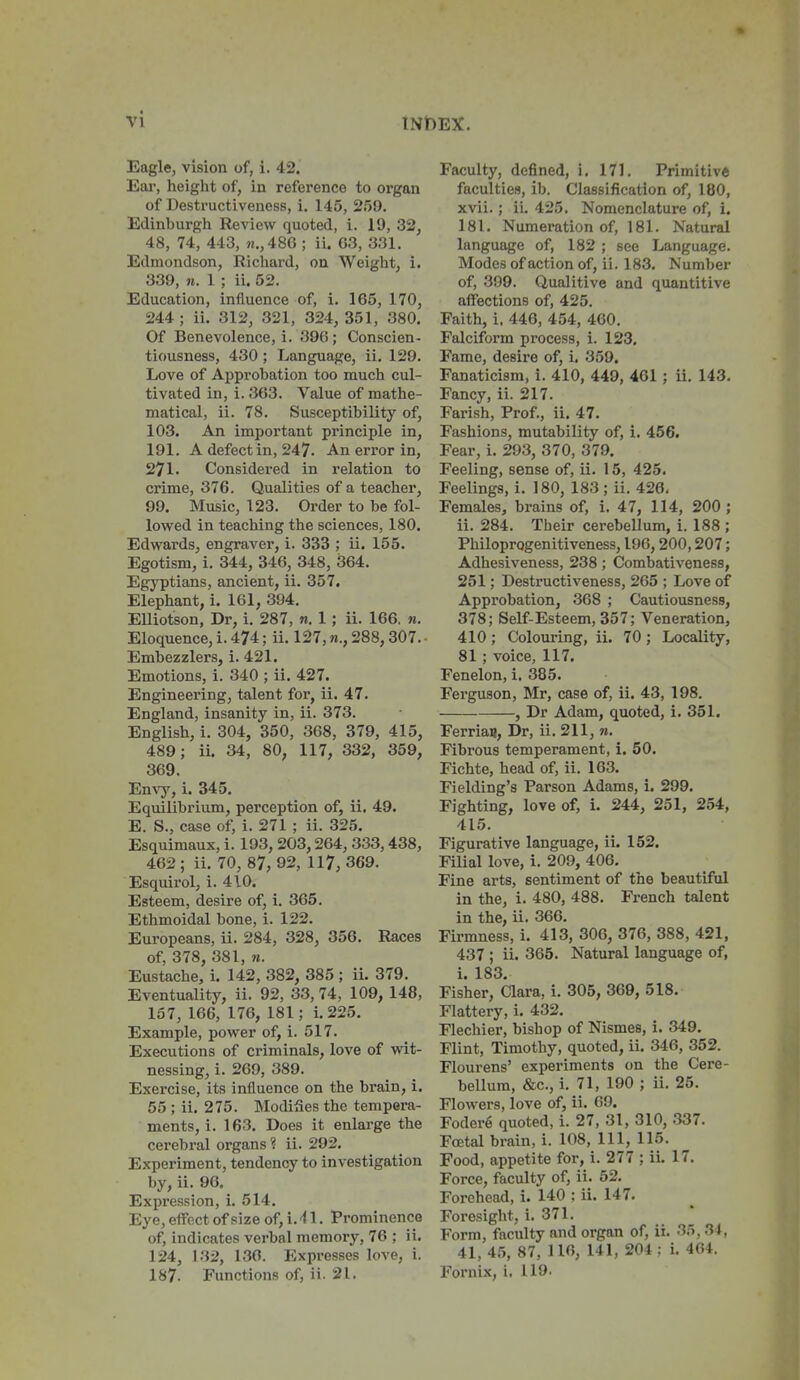 Eagle, vision of, i. 42. Ear, height of, in reference to oi'gan of Destructiveness, i. 145, S.'SO. Edinburgh Review quoted, i. 19, 32, 48, 74, 443, h.,486 ; ii. 63, 331. Edmondson, Richard, on Weight, i. 339, n. 1 ; ii. 52. Education, influence of, i. 165, 170, 244; ii. 312, 321, 324, 351, 380. Of Benevolence, i. 396; Conscien- tiousness, 430 ; Language, ii. 129. Love of Approbation too much cul- tivated in, i. 363. Value of mathe- matical, ii. 78. Susceptibility of, 103. An important principle in, 191. A defect in, 247. An error in, 271. Considei'ed in relation to crime, 376. Qualities of a teacher, 99. Music, 123. Order to be fol- lowed in teaching the sciences, 180. Edwards, engraver, i. 333 ; ii. 155. Egotism, i. 344, 346, 348, 364. Egyptians, ancient, ii. 357. Elephant, i. 161, 394. EUiotson, Dr, i. 287, n. 1; ii. 166. n. Eloquence, i. 474; ii. 127,288,307. • Embezzlers, i. 421. Emotions, i. 340 ; ii. 427. Engineering, talent for, ii. 47. England, insanity in, ii. 373. English, i. 304, 350, 368, 379, 415, 489; ii. 34, 80, 117, 332, 359, 369, Envy, i. 345, Equilibrium, perception of, ii, 49. E. S., case of, i. 271 ; ii. 325. Esquimaux, i. 193, 203,264, 333,438, 462; ii. 70, 87,92, 117,369. Esquirol, i. 410. Esteem, desire of, i. 365. Ethmoidal bone, i. 122. Europeans, ii. 284, 328, 356. Races of, 378, 381, n. Eustache, i. 142, 382, 385 ; ii. 379. Eventuality, ii. 92, 33, 74, 109, 148, 157, 166, 176, 181; i. 225. Example, power of, i. 517. Executions of criminals, love of ynt- nessing, i. 269, 389. Exercise, its influence on the brain, i, 55 ; ii. 275. Modifies the tempera- ments, i. 163. Does it enlarge the cerebral organs ? ii. 292. Experiment, tendency to investigation by, ii. 96. Expression, i. 514. Eye, eflFect of size of, i.'l 1. Prominence of, indicates verbal memory, 76 ; ii. 124, 132, 130. Expresses love, i. 187. Functions of, ii. 21. Faculty, defined, i. 171. Primitive faculties, ib. Classification of, 180, xvii.; ii. 425. Nomenclature of, i. 181. Numeration of, 181. Natural language of, 182 ; see Language. Modes of action of, ii. 183. Number of, 399. Qualitive and quantitive aflfections of, 425. Faith, i. 446, 454, 460. Falciform process, i. 123. Fame, desire of, i. 359. Fanaticism, i. 410, 449, 401 ; ii. 143, Fancy, ii. 217. Parish, Prof., ii. 47, Fashions, mutability of, i. 456. Fear, i. 293, 370, 379, Feeling, sense of, ii. 15, 425. Feelings, i. 180, 183; ii. 426. Females, brains of, i. 47, 114, 200 ; ii. 284. Their cerebellum, i. 188 ; Philoprogenitiveness, 196,200,207; Adhesiveness, 238; Combativeness, 251; Destructiveness, 265 ; Love of Approbation, 368 ; Cautiousness, 378; Self-Esteem, 357; Veneration, 410 ; Colouring, ii. 70 ; Locality, 81 ; voice, 117. Fenelon, i. 385. Ferguson, Mr, case of, ii. 43, 198. , Dr Adam, quoted, i. 351. Ferria^, Dr, ii. 211, «. Fibrous temperament, i. 50. Fichte, head of, ii. 163, Fielding's Parson Adams, i. 299. Fighting, love of, i. 244, 251, 254, 415. Figurative language, ii. 152. Filial love, i. 209, 406, Fine arts, sentiment of the beautiful in the, i. 480, 488. French talent in the, ii. 366. Firmness, i. 413, 306, 376, 388, 421, 437 ; ii. 365. Natural language of, i. 183. Fisher, Clara, i. 305, 369, 518. Flattery, i. 432. Flechier, bishop of Nismes, i. 349. Flint, Timothy, quoted, ii. 346, 352. Flourens' experiments on the Cere- bellum, &c., i. 71, 190 ; ii. 25. Flowers, love of, ii. 69. Fodere quoted, i. 27, 31, 310, 337. Foetal brain, i. 108, 111, 115. Food, appetite for, i. 277 ; ii. 17. Force, faculty of, ii. 62. Forehead, i. 140 : ii. 147, Foresight, i. 371. Form, faculty and organ of, ii. 35, 3i, 41,45, 87, 110, 141, 204: i, 464. Fornix, i, 119.