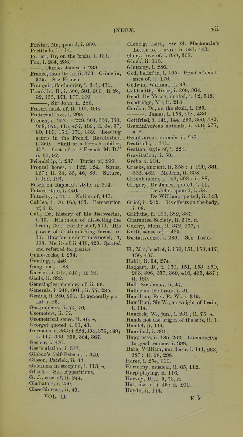 Forster, Mr, quoted, i. 380. Fortitude, i. 414, Fossati, Ur, on the brain, i. 131. Fox, i. 234, 236. , Chai'les James, ii. 283. France, insanity in, ii. 373. Crime in, 375. See French. Francois, Cordonnier, i. 341, 471. Franiclin, B., i. 500, 501, 506 ; ii. 28, 92, 155, 171, 177, 199. , Sir John, ii. 285. Fraser, mask of, ii. 146, 199. Fraternal love, i. 209. French, ii. 363 ; i. 228, 304, 334, 350, 368, 379, 415, 457, 489; ii. 34, 37, 80, 117, 154, 171, 332. Leading actors in the French Revolution, i. 360. Skull of a French soldier, 417. Cast of a  French M. D. ii. 86, 92. Friendship, i. 237. Duties of, 299. Frontal bones, i. 122, 124. Sinus, 127 ; ii. 34, 35, 46, 83. Suture, i. 122, 127. Fuseli on Raphael's style, ii. 304. Future state, i. 446. Futurity, i. 444. Notion of, 447. Galileo, ii. 76, 163,405. Persecution of, i. 3. Gall, Dr, history of his discoveries, i. 75. His mode of dissecting the brain, 132. Forehead of, 500. His power of distinguishing forms, ii. 36. How far his doctrines novel, 73, 398. Merits of, ii. 418, 420. Quoted and referred to, passim. Game-cocks, i. 254. Gaming, i. 446. Ganglions, i. 88. Garrick, i. 512, 515 ; ii. 32. Gauls, ii. 332. Genealogies, memory of, ii. 96. Generals, i. 248, 301 ; ii, 77, 285. Genius, ii. 280, 291, Is generally par- tial, i. 26. Geographers, ii. 74, 76. Geometers, ii. 77. Geometrical sense, ii. 46, n. Georget quoted, i. 31, 41. Germans, ii. 363; i. 228,304,379,489; ii. 117, 333, 359, 364, 367. Gesner, i. 470. Gesticulation, i. 517. Gibbon's Self-Esteem, i. 349. Gibson, Patrick, ii, 44. Giddiness in stooping, i. 113, n. Ghosts. See Apparitions. G. J., case of, ii. 244. Gladiators, i. 250. Glass-blowers, ii. 47. VOL. II. Glenelg, Lord, Sir G. Mackenzie's Letter to, i. xvii; ii. 381, 443. Glory, love of, i. 359, 368. Gluck, ii. 113. Gluttony, i. 286. God, belief in, i. 405. Proof of exist- ence of, ii. 170. Godwin, William, ii. 98. Goldsmith, Oliver, i. 309, 364. Good, Dr Mason, quoted, i. 12, 518. Goodridge, Mr, ii. 213. Gordon, Dr, on the skull, i. 125. , James, i. 158, 262, 436, Gottfried, i. 142, 144, 263, 306, 382. Graminivorous animals, i. 256, 275, n. 2. Granivorous animals, ii. 388, Gratitude, i. 441. Grattan, style of, i. 224, Gravitation, ii. 50. Grebe, i, 234. Greeks, ancient, ii. 358 ; i. 229, 331, 333, 462. Modern, ii. 358. Greenlanders, i. 193, 203 ; ii. 88. Gregory, Dr James, quoted, i. 11. Dr John, quoted, i. 58. Dr William, quoted, ii. 143. Grief, ii. 262. Its effects on the body, i. 68. Griffiths, ii. 163, 382, 387. Guarantee Society, ii. 318, n. Guerry, Mons., ii. 372, 377, n. Guilt, sense of, i. 435. Gustativeness, i. 283, See Taste. H., Mrs, head of, i. 150,151,153,417, 436, 437. Habit, ii. 54, 274. Haggart, D., i, 150, 151, 153, 250, 263, 306, 357, 369, 416, 435, 437 ; ii, 189. Hall, Sir James, ii, 47. Haller on the brain, i. 31. Hamilton, Rev. R. W., i. 349. Hamilton, Sir W., on weight of brain, i. 114. Hancock, W., jun., i. 231 ; ii. 75, 7i. Hands not the origin of the arts, ii. 3. Handel, ii. 114. Hannibal, i. 301. Happiness, ii. 185, 262. Is conducive to good temper, i. 398. Hare, William, murderer, i. 141, 263, 387 ; ii. 28, 298. Hares, i. 254, 310. Harmony, musical, ii. 65, 112. Harp-playing, ii. 116. Harvey, Dr, i. 5, 73, n. Hat, size of, i. 49; ii. 291. Haydn, ii. 114, K k