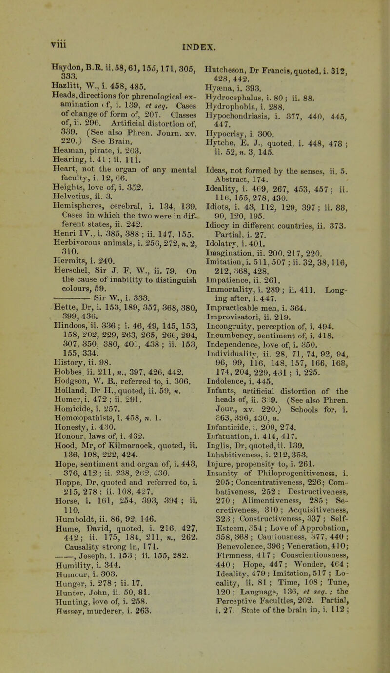 INDEX. Haydon,B.R. ii.S8,61,15o, 171, 305, 333. ' Hazlitt, W., i. 458, 485. Heads, directions for phrenological ex- amination if, i. 130, et seq. Cases of change of form of, 207. Classes of, ii. 296. Artificial distortion of, 339. (See also Phren, Journ. xv. 220.; See Brain. Heanian, pirate, i. 2(i3. Hearing, i. 41 ; ii. HI. Heart, not the organ of any mental faculty, i. 12, f)6. Heights, love of, i, 3o2. Helvetius, ii. 3. Hemispheres, cerebral, i. 134, 139. Cases in which the two were in dif- ferent states, ii. 242. Henri IV., i. 385, 388 ; ii. 14 7, 155. Herbivorous animals, i. 25G, 272, n. 2, 310. Hermits, i. 240. Herschel, Sir J. F. W., ii. 79. On the cause of inability to distinguish colours, 59. Sir W., i. 333. Hette, Dr, i. 153, 189, 357, 368, 380, 399, 43G. Hindoos, ii. 336 ; i. 46, 49, 145, 153, 158, 202, 229, 263, 265, 266, 294, 307, 350, 380, 401, 438 ; ii. 153, 155,334. History, ii. 98. Hobbes, ii. 211, m., 397, 426, 442. Hodgson, W. B., referred to, i. 306. Holland, Dr H., quoted, ii. 59, «. Homer, i. 472 ; ii. 291. Homicide, i. 257. Homoeopathists, i. 458, n. 1. Honesty, i. 4'jO. Honour, laws of, i. 432. Hood, Mr, of Kilmarnock, quoted, ii. 136, 198, 222, 424. Hope, sentiment and organ of, i. 443, 376, 412; ii. 238, 2(;2, 430. Hoppe, Dr, quoted and refeiTcd to, i. 215, 278 ; ii. 108, 427. Horse, i. 161, 254 , 393, 394 ; ii. 110. Humboldt, ii. 86, 92, 146. Hume, David, quoted, i. 216, 427, 442; ii. 175, 184, 211, «., 262. Causality strong in, 171. , Joseph, i. 153 ; ii. 155, 282. Humility, i. 344. Humour, i. 303. Hunger, i. 278; ii. 17. Hunter, John, ii. 50, 81. Hunting, love of, i. 258. Haesey, murderer, i. 263. Hutcheson, Dr Francis, quoted, 1. 312, 428, 442. Hyajna, i. 393. Hydi-ocephalus, i. 80 ; ii, 88. Hydrophobia, i. 288. Hypochondriasis, i. 377, 440, 445, 447. Hypocrisy, i, 300. Hytche, E. J., quoted, i. 448, 478 ; ii. 52, M. 3, 145. Ideas, not formed by the senses, ii. 5. Abstract, 174. Ideality, i. 4€9, 267, 453, 457 ; ii. 116, 155,278, 430. Idiots, i. 43, 112, 129, 397 ; ii. 88, 90, 120, 195. Idiocy in different countries, ii. 373. Partial, i. 27. Idolatry, i. 401. Imagination, ii. 200, 217, 220. Imitation, i. 511,507 ; ii. 32, 38,116, 212, .^68, 428. Impatience, ii. 261. Immortality, i. 289 ; ii. 411, Long- ing after, i. 447. Impracticable men, i, 364, Improvisatori, ii. 219. Incongruity, pei-ception of, i. 494. Incumbency, sentiment of, i. 418. Independence, love of, i. 350. Individuality, ii. 28, 71, 74, 92, 94, 96, 99, 116, 148, 157, 166, 168, 174 , 204, 229, 431 ; i. 225. Indolence, i. 445. Infants, artificial distortion of the heads of, ii. 3 9. (See also Phren. Jour., XV. 220.) Schools for, i. £63, 396, 430, n. Infanticide, i. 200, 274. Infatuation, i. 414, 417. Inglis, Dr, quoted, ii. 139. Inhabitiveness, i. 212,353, Injure, propensity to, i. 261, Insanity of Philoprogenitiveness, i, 205; Concentrativeness, 226; Com- bativeness, 252 ; Destructiveness, 270; Alimentiveness, 285; Se- cretiveness, 310; Acquisitiveness, 323 ; Constructiveness, 337 ; Self- Esteem, .'^54 ; Love of Approbation, 358, 368 ; Cautiousness, 377, 440 ; Benevolence, 396; Veneration, 410; Firmness, 417 ; Conscientiousness, 440 ; Hope, 447 ; Wonder, 4(.'4 ; Ideality, 479 ; Imitation, 517 ; Lo- cality, ii. 81; Time, 108; Tune, 120 ; Language, 136, et seq. ; the Perceptive Faculties, 202. Partial, i. 27. State of the brain in, i. 112 ;