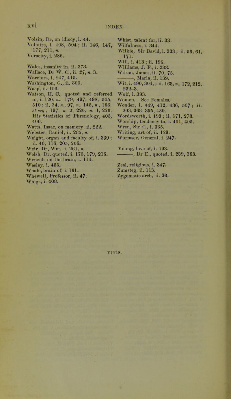 Voisin, Dr, on idiocy, i. 44. Voltaire, i. 408, 504 ; ii. 14G, 147, 177, 211, M. Voracity, i. 286. Wales, insanity in, ii. 373. Wallace, Dr W. C, ii. 2;, n. 3. Warriors, i. 247, 415. Washington, G., ii. 300. Wasp, ii. 1( 6. Watson, H. C, quoted and referred to, i. 120. «., 179, 497, 498, 505, 510 ; ii. 34, n., 97, n., 145, w., 156, et seq., 197, «. 2, 22o. «. 1,228. His Statistics of Plirenology, 405, 406. Watts, Isaac, on memory, ii. 222. Webster, Daniel, ii. 285, n. Weight, organ and faculty of, i. 339 ; ii. 46, 116, 205, 206. Weir, Dr, Wm. i. 201, n. Welsh Dr, quoted, i. 175, 179, 215. Wenzels on the brain, i. 114. Wesley, i. 455. Whale, brain of, i. 161. Whewell, Professor, ii. 47. Whigs, i. 408. Whist, talent for, ii. 33. Wilfulness, i. 344. Wilkie, Sir David, i. .^33 ; ii. 58, 61, 171. Will, i. 413 ; ii. 195. Williams, J. F., i. 333. Wilson, James, ii. 70, 75. ——, Maria, ii. 139. Wit, i. 490, 304,; ii. 168, «., 172,212, 232-3. Wolf, i. 393. Women. See Females. Wonder, i. 449, 412, 436, 507; ii. 203, 368, 395, 4.i0. Wordsworth, i. 199 ; ii. 171, 278. Worship, tendency to, i. 401, 405. Wren, Sir C, i. 335. Writing, art of, ii. 129. Wurmser, General, i. 247. Young, love of, i. 193. , Dr E., quoted, i. 289, 363. Zeal, religious, i. 347- Zumsteg, ii. 113. Zygomatic arch, ii. 28.