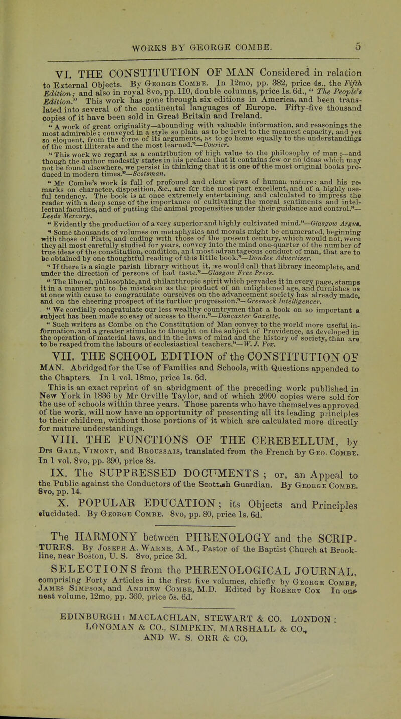 VI. THE CONSTITUTION OF MAN Considered in relation to External Objects. By Gteokge Combe. In 12mo, pp. 382, price 4s., the Fifth Edition; and also in royal 8vo, pp. 110, double columns, price Is. 6d.,  The People'* Edition)' This work has gone through six editions in America, and been trans- lated into several of the continental languages of Europe. Fifty-five thousand copies of it have been sold in Great Britain and Ireland.  A work of great originality—aboundinij with valuable information, and reasonings the most admirable; conveyed in a style so plam as to be level to the meanest capacity, and yet so eloquent, from the force of its arguments, as to go home equally to the understandings of the most illiterate and the most learned.—Co?/ner.  This work we regard as a contribution of high value to the philosophy of man :—and though the author modestly states in his preface that it contains few or no ideas ivhich may not be found elsewhere, we persist in thinking that it is one of the most original books pro- duced in modern times.—Scotsman.  Mr Combe's work is full of profound and clear views of human nature; and his re- marks on character, disposition, &c., are fcr the most part excellent, and of a highly use- ful tendency. The book is at once extremely entertaining, and calculated to impress the reader with a deep sense of the importance ot cultivating the moral sentiments and intel- lectual faculties, and of putting the animal propensities under their guidance and control.— Leeds Mercury.  Evidently the production of a very superior and highly cultivated ramA.—Glasgow Argut.  Some thousands of volumes on metaphysics and morals might be enumerated, beginning with those of Plato, and ending with those of the present century, which would not, were they all most carefully studied tor years, eoT>vey into the mind one-quarter of the number of true ideas of the constitution, condition, an 1 most advantageous conduct of man, that are to be obtained by one thoughtful reading of this little book.—Dundee Advertiser.  If there is a single parish library without it, ve would call that library incomplete, and under the direction of persons of bad taste.—Glasgoto Free Press.  The Uberal, philosophic, and philanthropic spirit which pervades it in every page, stamps It in a manner not to be mistaken as the product of an enlightened age, and furnishes us at once with cause to congratulate ourselves on the advancement society has already made, and on the cheering prospect of its further progression.—GreenocA:/»i«e//i;g-encer.  We cordially congratulate our less wealthy countrymen that a book on so important a rabject has been made so easy of access to them.—Doncaster Gazette.  Such writers as Combe on the Constitution of Man convey to the world more useful in- formation, and a greater stimulus to thought on the subject of Providence, as developed in the operation of material laws, and in the laws of mind and the history of society, than are to be reaped from the labours of ecclesiastical teachers.—W. J. Fox. VII. THE SCHOOL EDITION of the CONSTITUTION OF MAN. Abridged for the Use of Families and Schools, with Questions appended to the Chapters. In 1 vol. 18mo, price Is. 6d. This is an exact reprint of an abridgment of the preceding work published in New York in 1836 by Mr Orville Taylor, and of which 2000 copies were sold for the use of schools within three years. Those parents who have themselves approved of the work, will now have an opportunity of presenting all its leading principles to their children, without those portions of it which are calculated more directly for mature understandings. VIII. THE FUNCTIONS OF THE CEREBELLUM, by Drs Gall, Vimont, and Bboussais, translated from the French by Geo. Combe. In 1 vol. 8vo, pp. 390, price 8s. IX. The SUPPRESSED DOGT^MENTS ; or, an Appeal to the Public against the Conductors of the ScottAfih Guardian. By Geobge Combe. 8vo, pp. 14. X. POPULAR EDUCATION; its Objects and Principles elucidated. By Geohge Combe. 8vo, pp. 80, price Is. 6d. The HARMONY between PHRENOLOGY and the SCRIP- TURES. By Joseph A. Wakne, A M., Pastor of the Baptist Church at Brook- line, near Boston, U. S. 8vo, price 3d. SELECTIONS from the PHRENOLOGICAL JOURNAL, comprising Forty Articles in the first five volumes, chiefly by Geokge Combf, James Simpson, and Andrew Combe, M.D. Edited by Robert Cox In on* neat volume, 12mO; pp. 360, price 5s. 6d. EDINBURGH : MACLACHLAN, STEWART & CO. LONDON - LONGMAN & CO., SIMPKIN. MARSHALL & CO, AND \V. S, ORR & CO.