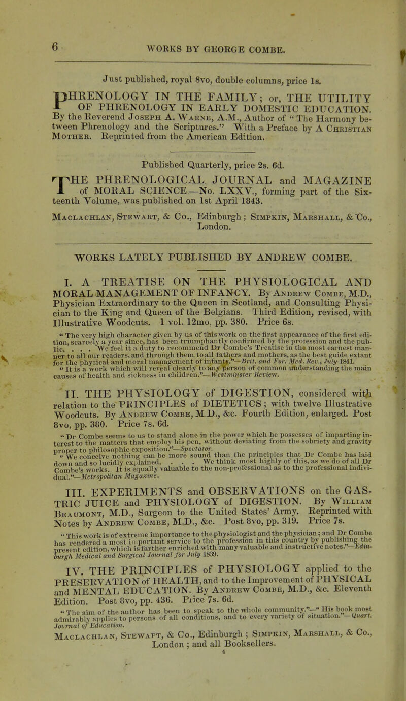 Just published, royal 8vo, double columns, price Is. PHRENOLOGY IN THE FAMILY; or, TPIE UTILITY OF PHliENOLOGY IN EAKLY DOMESTIC EDUCATION. By the Eeverend Joseph A. Warne, A.M., Author of  The Harmony be- tween Phrenology and the Scriptures. With a Preface by A Christian Mother. Iteprinted from the American Edition. Published Quarterly, price 2s. 6d. THE PHRENOLOGICAL JOURNAL and MAGAZINE of MORAL SCIENCE —No. LXXV., forming part of the Six- teenth Volume, was published on 1st April 1843. Maclachlan, Stewart, & Co., Edinburgh; Simpkin, Marshall, &'Co., London. WORKS LATELY PUBLISHED BY ANDREW COMBE. L A TREATISE ON THE PHYSIOLOGICAL AND MORAL MANAGEMENT OF INFANCY. By Andrew Combe, M.D., Physician Extraordinary to the Queen in Scotland, and Consulting Physi- cian to the King and Queen of the Belgians. Ihird Edition, revised, with Illustrative Woodcuts. 1 vol. 12mo, pp. 380. Price 6s.  The very high character given by us of this work on the first appearance of the first edi- tion, scarcely a year since, has been triumphantly confirmed by the profession and the pub- lic. . . . We feel it a duty to recommend Dr Combe's Treatise in the most eai nest man- ner to all our readers, and through them to all fathers and mothers, as the best guide extant for the physical and moral management of infants.—iJn?. and For. Med. Rev., Jnly 1841.  It is a worli which will reveal clearly to any person of common understanding the main causes of health and sickness in children.—H'esrmtns/er iJeriew. 11. THE PHYSIOLOGY of DIGESTION, considered wit^i relation to the PRINCIPLES of DIETETICS ; with twelve Illustrative Woodcuts. By Andrew Combe, M.D., &c. Fourth Edition, enlarged. Post 8vo, pp. 380. Price 7s. 6d. « Dr Combe seems to us to stand alone in the power which he possesses of imparting in- terest to the matters that employ his pen, without deviating fi-om the sobriety and gravity proper to philosophic exposition.—S;)et7a7or. ■ • , m . r> u u ,  We conceive nothing can be more sound than the prmciples that Dr Combe has laid down and so lucidly exidained. ... We think most highly of this, as we do of all Dr Combe's works. It is equally valuable to the non-professional as to the professional indivi- dual.—>/etropoii7aw Magazine. Ill EXPERIMENTS and OBSERVATIONS on the GAS- TRIC JUICE and PHYSIOLOGY of DIGESTION. By William Beaumont, M.D., Surgeon to the United States'Army. Reprinted with Notes by Andrew Combe, M.D., &c. Post 8vo, pp. 319. Price 7s.  This work is of extreme importance to the physiologist and the physician; and Dr Combe his rendered a most in portant service to the profession in this country by publishing the present edition, which is farther enriched with many valuable and mstructive notes.—Edtn- hvrgh Medical and Surgical Journal for July 1839. IV. THE PRINCIPLES of PHYSIOLOGY applied to the PRESERVATION of HEALTH, and to the Improvement of PHYSICAL and MENTAL EDUCATION. By Andrew Combe, M.D., &c. Eleventh Edition. Post 8vo, pp. 436. Price 7s. 6d.  The aim of the author has been to speak to the whole community.-- His book most .-idmirably applies to persons of all conditions, and to every vai-iety ot situation.-«./arf. Journal oj Education. Maclachlan, Stewaft, & Co., Edinburgh ; Simpkin, Marshall, & Co., London ; and all Booksellers. 4