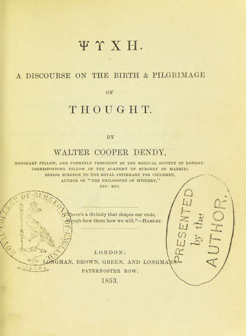 ¥ T X H A DISCOUKSE ON THE BIRTH & PILGRIMAGE OF THOUGHT. BY WALTER COOPER DENDY, HONORARY FELLOW, AND FOllMERLY PRESIDENT OP THE MEDICAL SOCTETT OP LONDON r CORRESPONDING FELLOW OF THE ACADEMY OF SURGERY OP MADRID;