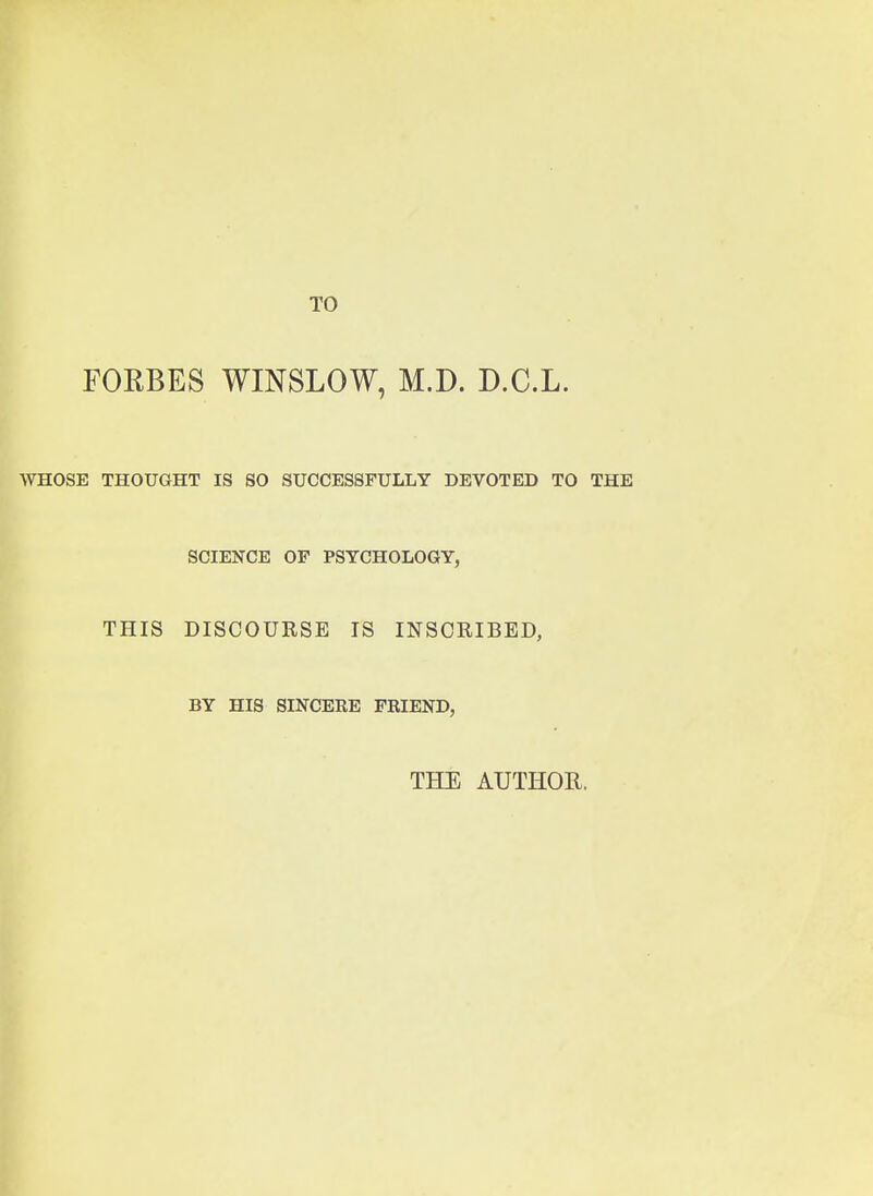 TO FORBES WINSLOW, M.D. D.C.L. WHOSE THOUGHT IS SO SUCCESSFULLY DEVOTED TO SCIENCE OF PSYCHOLOGY, THIS DISCOURSE IS INSCRIBED, BY HIS SINCERE FRIEND, THE AUTHOR.