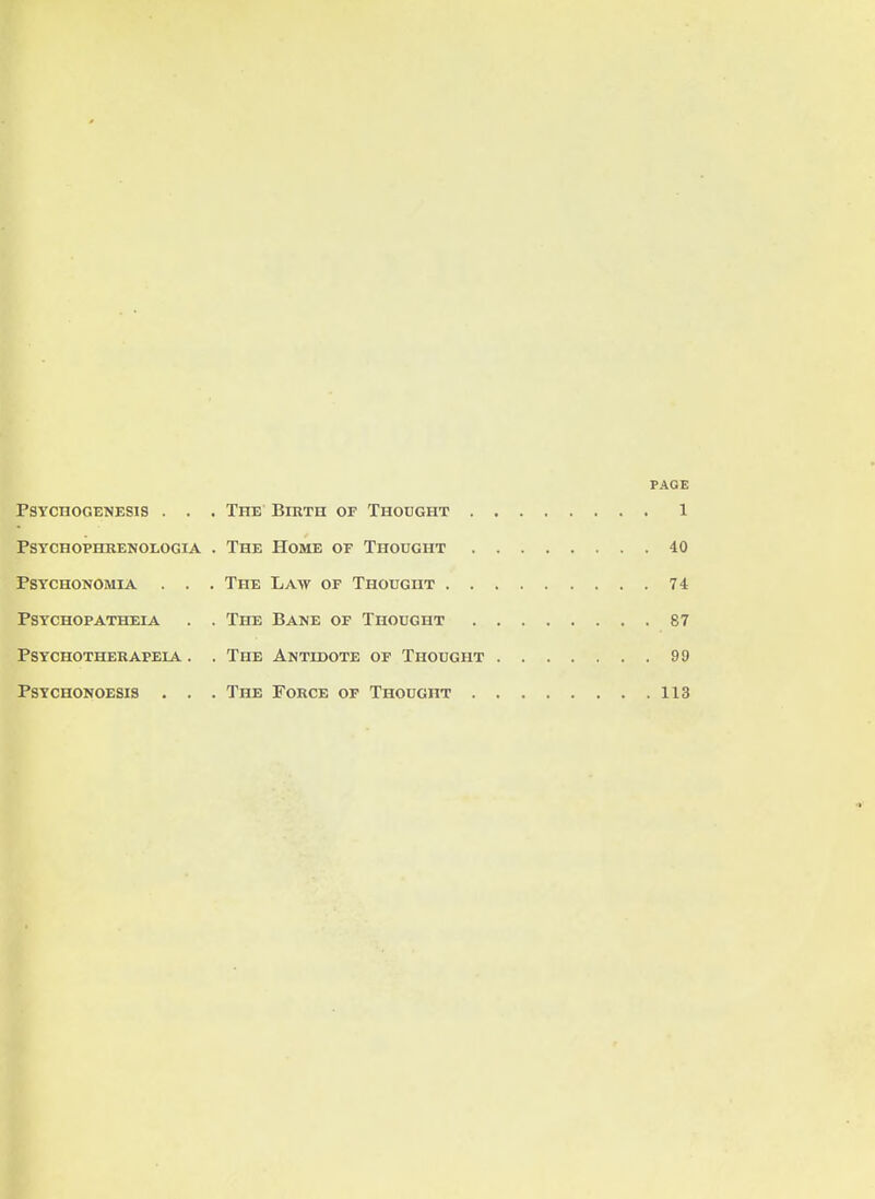 PAGE PSYCHOGENESIS . . . THE BlRTH OF THOUGHT 1 PSYCHOPHRENOLOGIA . THE HOME OF THOUGHT 40 PSYCHONOMIA . . . THE LAW OF THOUGHT 74 PSYCHOPATHEIA . . THE BANE OF THOUGHT 87 PSYCHOTHERAFEIA . . THE ANTIDOTE OF THOUGHT 99 PSYCH0N0ESI8 . . . ThE FoRCE OF THOUGHT 113