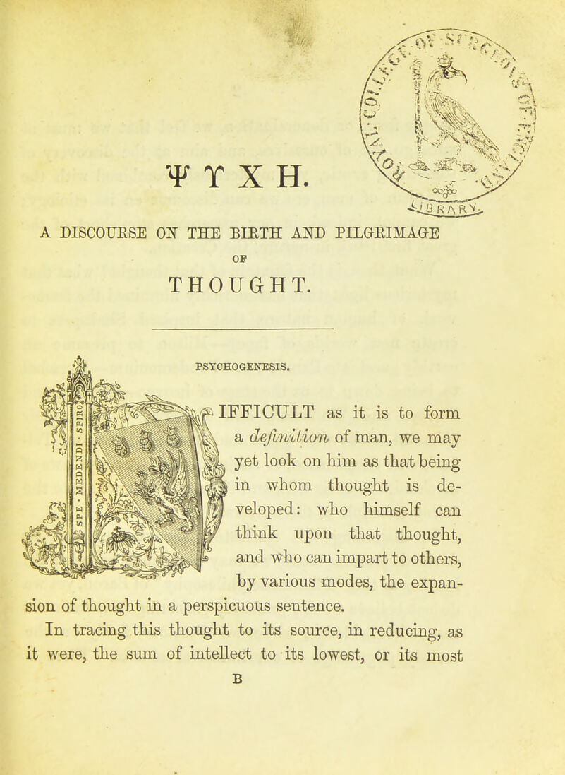 A DISCOUESE OIT TKE BIETH AND PILGEIMAGE OP THOUGHT. PSTCHOGENESIS. ^71 %f IFFICULT as it is to form a definition of man, we may yet look on him as that being ^ 'SSI® whom thought is de- . M^^Slfl '^^•^^P^^- '^^0 himself can W Poii tliat thought, ^^^^^ and who can impart to others, by various modes, the expan- sion of thought in a perspicuous sentence. In tracing this thought to its source, in reducing, as it were, the sum of intellect to its lowest, or its most B