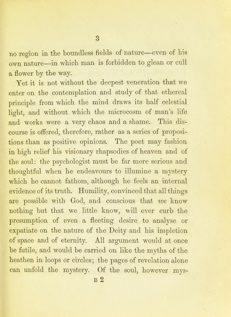 no region in the boundless fields of nature—even of his own nature—in which man is forbidden to glean or cull a flower by the way. Yet it is not without the deepest veneration that we enter on the contemplation and study of that ethereal principle from which the mind draws its half celestial light, and without which the microcosm of man's life and works were a very chaos and a shame. This dis- course is offered, therefore, rather as a series of proposi- tions than as positive opinions. The poet may fashion in high relief his visionary rhapsodies of heaven and of the soul: the psychologist must be far more serious and thoughtful when he endeavours to illumine a mystery which he cannot fathom, although he feels an internal evidence of its truth. Humility, convinced that all things are possible with God, and conscious that ive know nothing but that we little know, will ever curb the presumption of even a fleeting desire to analyse or expatiate on the nature of the Deity and his impletion of space and of eternity. All argument would at once be futile, and would be carried on like the myths of the heathen in loops or circles; the pages of revelation alone can unfold the mystery. Of the soul, however mys- B 2