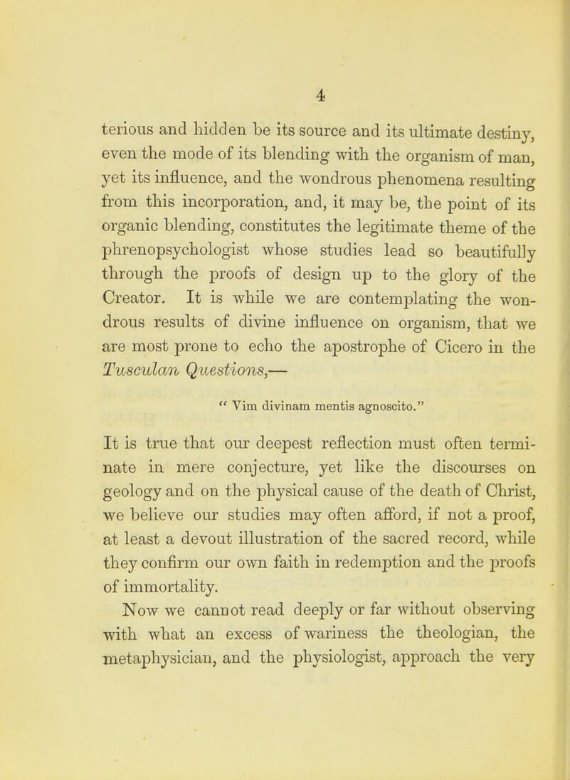 terious and hidden be its source and its ultimate destiny, even the mode of its blending with the organism of man, yet its influence, and the wondrous phenomena resulting from this incorporation, and, it may be, the point of its organic blending, constitutes the legitimate theme of the phrenopsychologist whose studies lead so beautifully through the proofs of design up to the glory of the Creator. It is while we are contemplating the won- drous results of divine influence on organism, that we are most prone to echo the apostrophe of Cicero in the Tusculan Questions,—  Vim divinam mentis agnoscito. It is true that our deepest reflection must often termi- nate in mere conjecture, yet like the discourses on geology and on the physical cause of the death of Christ, we believe our studies may often afford, if not a proof, at least a devout illustration of the sacred record, while they confirm our own faith in redemption and the proofs of immortality. Now we cannot read deeply or far without observing with what an excess of wariness the theologian, the metaphysician, and the physiologist, approach the very