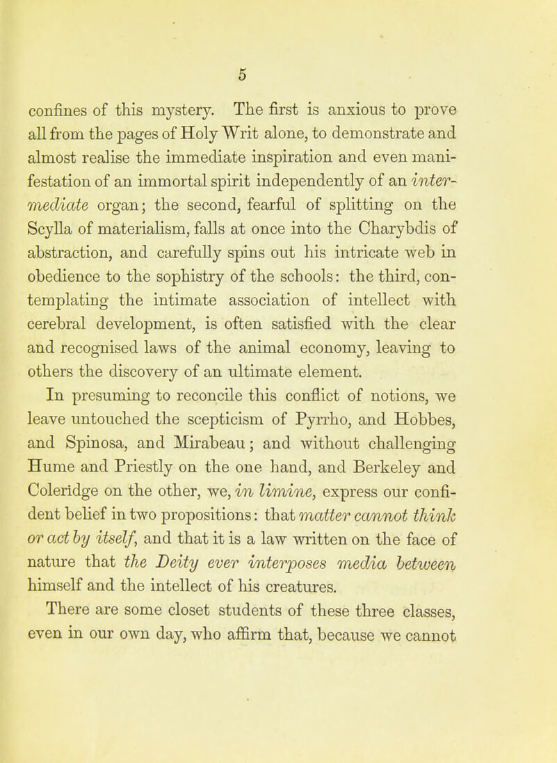 confines of this mystery. The first is anxious to prove all from the pages of Holy Writ alone, to demonstrate and almost realise the immediate inspiration and even mani- festation of an immortal spirit independently of an inter- mediate organ; the second, fearful of splitting on the Scylla of materialism, falls at once into the Charybdis of abstraction, and carefully spins out his intricate web in obedience to the sophistry of the schools: the third, con- templating the intimate association of intellect with cerebral development, is often satisfied with the clear and recognised laws of the animal economy, leaving to others the discovery of an ultimate element. In presuming to reconcile this conflict of notions, we leave untouched the scepticism of Pyrrho, and Hobbes, and Spinosa, and Mirabeau; and without challenging Hume and Priestly on the one hand, and Berkeley and Coleridge on the other, we, in limine, express our confi- dent belief in two propositions: that matter cannot think or act by itself, and that it is a law written on the face of nature that the Deity ever interposes media between himself and the intellect of his creatures. There are some closet students of these three classes, even in our own day, who affirm that, because we cannot