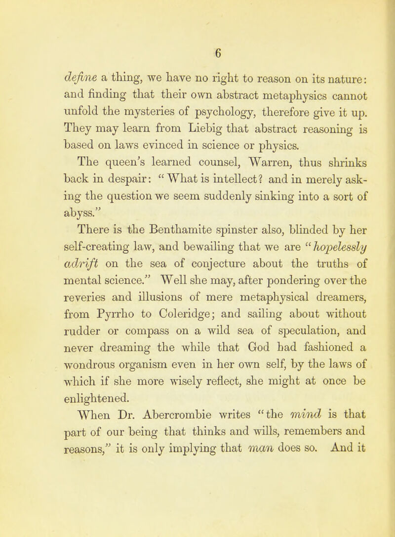 define a thing, we liave no right to reason on its nature: and finding that their own abstract metaphysics cannot unfold the mysteries of psychology, therefore give it up. They may learn from Liebig that abstract reasoning is based on laws evinced in science or physics. The queen's learned counsel, Warren, thus shrinks back in despair:  What is intellect? and in merely ask- ing the question we seem suddenly sinking into a sort of abyss, There is the Benthamite spinster also, blinded by her self-creating law, and bewailing that we are  hopelessly adrift on the sea of conjecture about the truths of mental science. Well she may, after pondering over the reveries and illusions of mere metaphysical dreamers, from Pyrrho to Coleridge; and sailing about without rudder or compass on a wild sea of speculation, and never dreaming the while that God had fashioned a wondrous organism even in her own self, by the laws of which if she more wisely reflect, she might at once be enlightened. When Dr. Abercrombie writes the mind is that part of our being that thinks and wills, remembers and reasons, it is only implying that man does so. And it