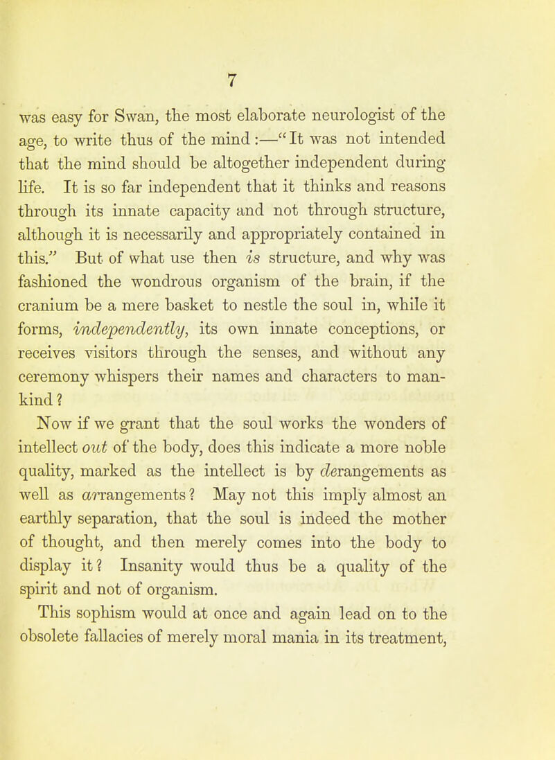 was easy for Swan, the most elaborate neurologist of the a2e, to write thus of the mind :— It was not intended that the mind should be altogether independent during Hfe. It is so far independent that it thinks and reasons through its innate capacity and not through structure, although it is necessarily and appropriately contained in this. But of what use then is structure, and why was fashioned the wondrous organism of the brain, if the cranium be a mere basket to nestle the soul in, while it forms, independently, its own innate conceptions, or receives ^nsitors through the senses, and without any ceremony whispers their names and characters to man- kind? Now if we grant that the soul works the wonders of intellect out of the body, does this indicate a more noble quality, marked as the intellect is by (derangements as well as arrangements ? May not this imply almost an earthly separation, that the soul is indeed the mother of thought, and then merely comes into the body to display it? Insanity would thus be a quality of the spirit and not of organism. This sophism would at once and again lead on to the obsolete fallacies of merely moral mania in its treatment.