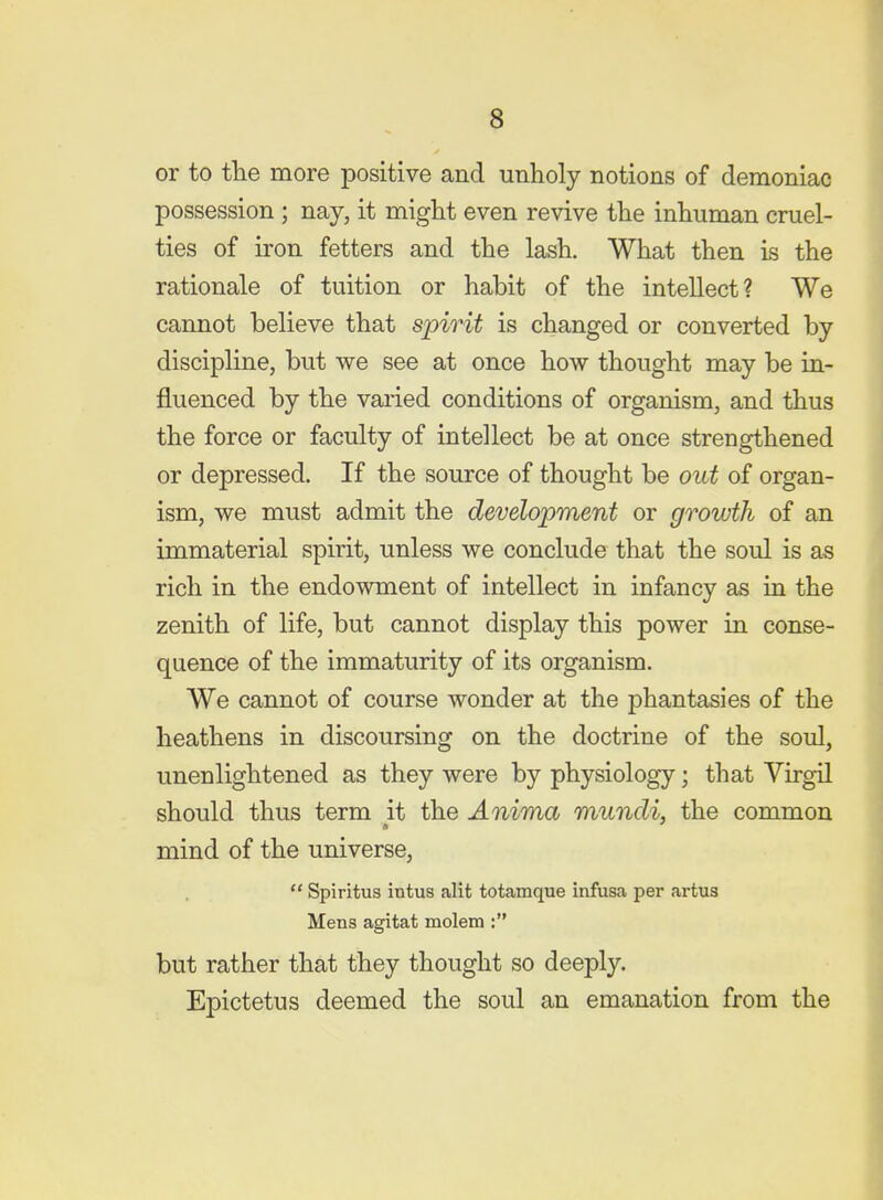 or to tlie more positive and unholy notions of demoniac possession ; nay, it might even revive the inhuman cruel- ties of iron fetters and the lash. What then is the rationale of tuition or habit of the intellect? We cannot believe that spirit is changed or converted by discipline, but we see at once how thought may be in- fluenced by the varied conditions of organism, and thus the force or faculty of intellect be at once strengthened or depressed. If the source of thought be out of organ- ism, we must admit the development or growth of an immaterial spirit, unless we conclude that the soul is as rich in the endowment of intellect in infancy as in the zenith of life, but cannot display this power in conse- quence of the immaturity of its organism. We cannot of course wonder at the phantasies of the heathens in discoursing on the doctrine of the soul, unenlightened as they were by physiology; that Virgil should thus term it the Anima mundi, the common mind of the universe,  Spiritus intus alit totamque infusa per artus Mens agitat molem : but rather that they thought so deeply. Epictetus deemed the soul an emanation from the