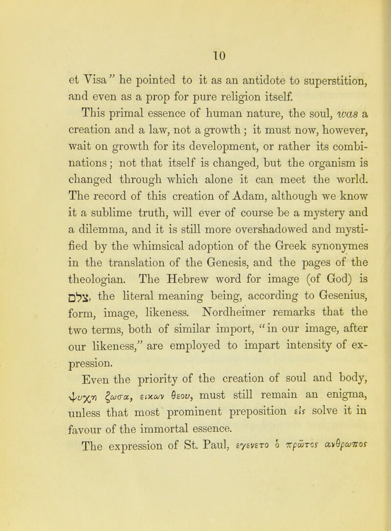 et Visa  he pointed to it as an antidote to superstition, and even as a prop for pure religion itself. This primal essence of human nature, the soul, was a creation and a law, not a growth ; it must now, however, wait on growth for its development, or rather its combi- nations ; not that itself is changed, but the organism is changed through which alone it can meet the world. The record of this creation of Adam, although we know it a sublime truth, will ever of course be a mystery and a dilemma, and it is still more overshadowed and mysti- fied by the whimsical adoption of the Greek synonymes in the translation of the Genesis, and the pages of the theologian. The Hebrew word for image (of God) is □l^jf, the literal meaning being, according to Gesenius, form, image, likeness. Nordheimer remarks that the two terms, both of similar import,  in our image, after our likeness,'' are employed to impart intensity of ex- pression. Even the priority of the creation of soul and body, ■^uxn Icocra, e<Jtwv Qsoy, must still remain an enigma, unless that most prominent preposition eif solve it in favour of the immortal essence. The expression of St. Paul, eyevsro 6 itpwrcs ocyOpcuTros