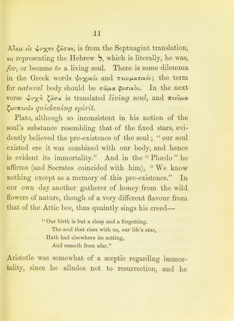 AJa/M, 6iV -^vx^i^ ^cocrav, is from the Septuagint translation, 6i; representing the Hebrew ^, which is literally, he was, for, or became to a living soul. There is some dilemma in the Greek words ^vxiytov and TtvcvixaTixov; the term for natural body should be o-co/xa (pyo-ixov. In the next verse v^yx^ Z^^aa. is translated living soul, and nviuixa, <^coo7ioiovv quickening spirit. Plato, although so inconsistent in his notion of the soul's substance resembling that of the fixed stars, evi- dently believed the pre-existence of the soul;  our soul existed ere it was combined with our body, and hence is evident its immortality. And in the  Phsedo  he affirms (and Socrates coincided with him),  We know nothing except as a memory of this pre-existence. In our own day another gatherer of honey from the wild flowers of nature, though of a very different flavour from that of the Attic bee, thus quaintly sings his creed—  Our birth is but a sleep and a forgetting. The soul that rises with us, our life's star. Hath had elsewhere its setting. And Cometh from afar. Aristotle was somewhat of a sceptic regarding immor- tality, since he alludes not to resurrection, and he