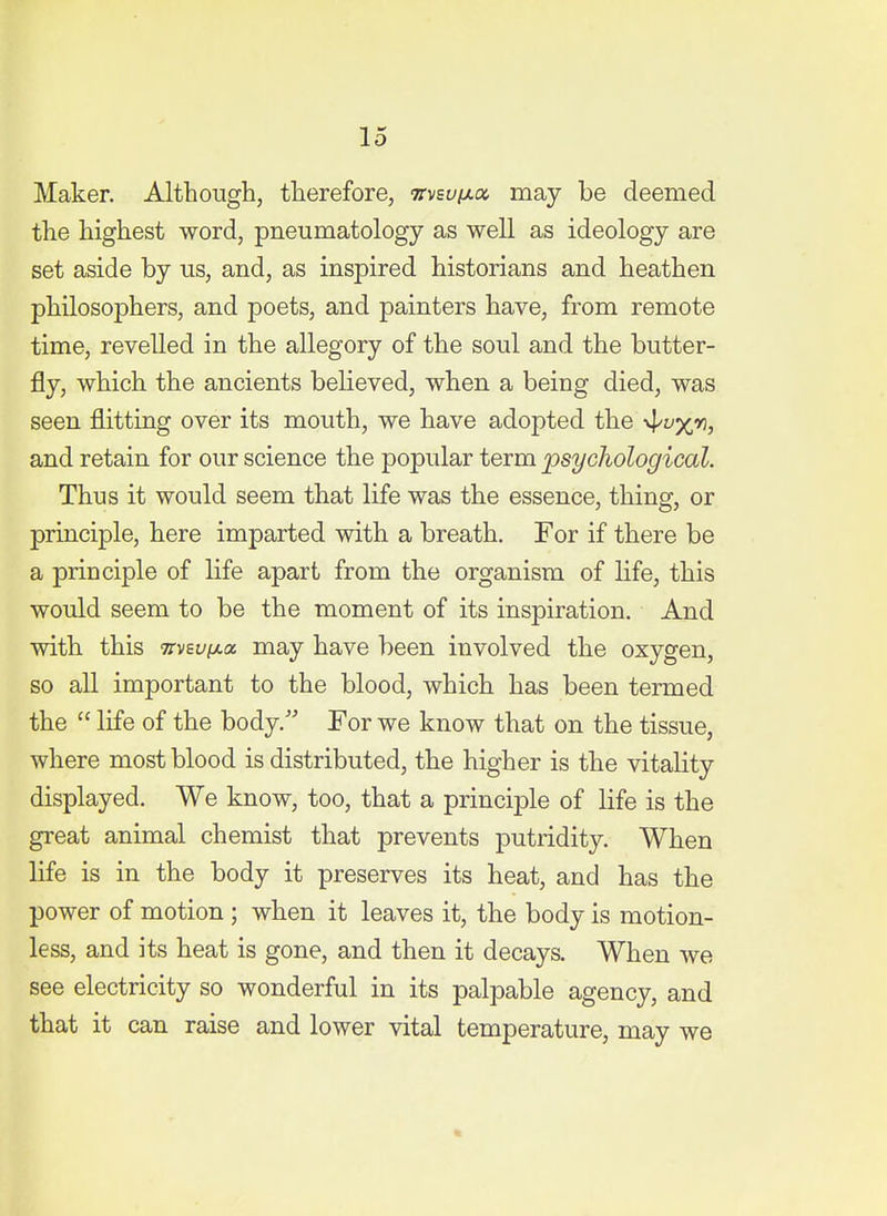 Maker. Although, therefore, Ttvsuixcx, may be deemed the highest word, pneumatology as well as ideology are set aside by us, and, as inspired historians and heathen philosophers, and poets, and painters have, from remote time, revelled in the allegory of the soul and the butter- fly, which the ancients believed, when a being died, was seen flitting over its mouth, we have adopted the -^v/jn, and retain for our science the popular term psychological. Thus it would seem that life was the essence, thing, or principle, here imparted with a breath. For if there be a principle of life apart from the organism of life, this would seem to be the moment of its inspiration. And with this 9rv6i//xa may have been involved the oxygen, so all important to the blood, which has been termed the  life of the body. For we know that on the tissue, where most blood is distributed, the higher is the vitality displayed. We know, too, that a principle of life is the great animal chemist that prevents putridity. When life is in the body it preserves its heat, and has the power of motion ; when it leaves it, the body is motion- less, and its heat is gone, and then it decays. When we see electricity so wonderful in its palpable agency, and that it can raise and lower vital temperature, may we *