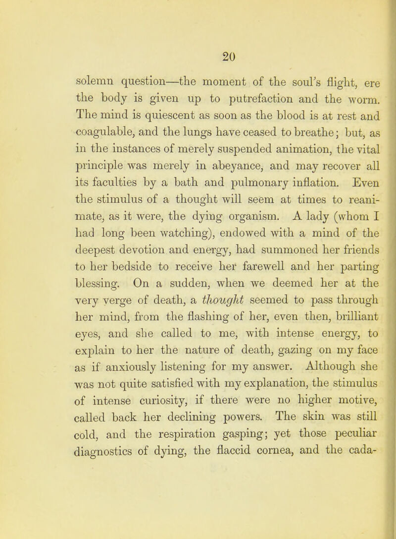 solemn question—the moment of the souFs flight, ere the body is given up to putrefaction and the worm. The mind is quiescent as soon as the blood is at rest and coagulable, and the lungs have ceased to breathe; but, as in the instances of merely suspended animation, the vital principle was merely in abeyance, and may recover all its faculties by a bath and pulmonary inflation. Even the stimulus of a thought will seem at times to reani- mate, as it were, the dying organism. A lady (whom I had long been watching), endowed with a mind of the deepest devotion and energy, had summoned her friends to her bedside to receive her farewell and her parting blessing. On a sudden, when we deemed her at the very verge of death, a tJiought seemed to pass through her mind, from the flashing of her, even then, brilliant eyes, and she called to me, with intense energy, to explain to her the nature of death, gazing on my face as if anxiously listening for my answer. Although she was not quite satisfied with my explanation, the stimulus of intense curiosity, if there were no higher motive, called back her declining powers. The skin was still cold, and the respiration gasping; yet those peculiar diagnostics of dying, the flaccid cornea, and the cada-