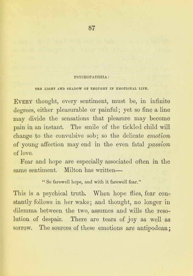 PSTCHOPATHEIA: THE IISHT Aim SHADOW OF THOUGHT IN EMOTIONAL LIFE. Every thought, every sentiment, must be, in infinite degrees, either pleasurable or painful; yet so fine a line may divide the sensations that pleasure may become pain in an instant. The smile of the tickled child will change to the convulsive sob; so the delicate emotion of young affection may end in the even fatal passion of love. Fear and hope are especially associated often in the same sentiment. Milton has written—  So farewell hope, and with it farewell fear. This is a psychical truth. When hope flies, fear con- stantly follows in her wake; and thought, no longer in dilemma between the two, assumes and wiUs the reso- lution of despair. There are tears of joy as well as sorrow. The sources of these emotions are antipodean;