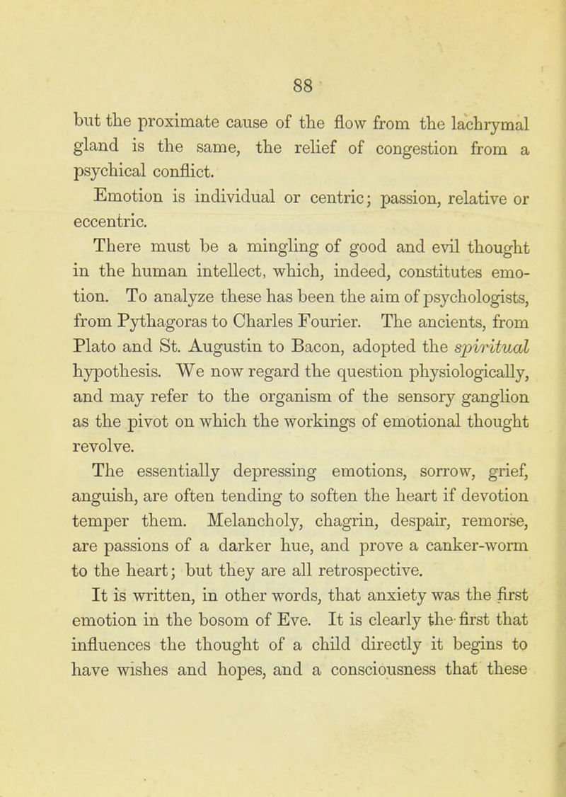 but tlie proximate cause of the flow from the lachrymal gland is the same, the relief of congestion from a psychical conflict. Emotion is individual or centric; passion, relative or eccentric. There must be a mingling of good and evil thought in the human intellect, which, indeed, constitutes emo- tion. To analyze these has been the aim of psychologists, from Pythagoras to Charles Fourier. The ancients, from Plato and St. Augustin to Bacon, adopted the spiritual hypothesis. We now regard the question physiologically, and may refer to the organism of the sensory ganglion as the pivot on which the workings of emotional thought revolve. The essentially depressing emotions, sorrow, grief, anguish, are often tending to soften the heart if devotion temper them. Melancholy, chagrin, despair, remorse, are passions of a darker hue, and prove a canker-worm to the heart; but they are all retrospective. It is written, in other words, that anxiety was the first emotion in the bosom of Eve. It is clearly the- first that influences the thought of a child directly it begins to have wishes and hopes, and a consciousness that these