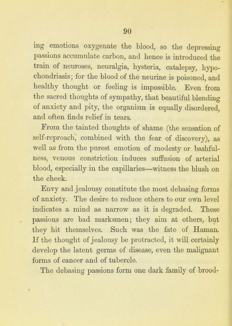 ing emotions oxygenate the blood, so the depressing passions accumulate carbon, and hence is introduced the train of neuroses, neuralgia, hysteria, catalepsy, hypo- chondriasis; for the blood of the neurine is poisoned, and healthy thought or feeling is impossible. Even from the sacred thoughts of sympathy, that beautiful blending of anxiety and pity, the organism is equally disordered, and often finds relief in tears. From the tainted thoughts of shame (the sensation of self-reproach, combined with the fear of discovery), as well as from the purest emotion of modesty or bashful- ness, venous constriction induces suffusion of arterial blood, especially in the capillaries—witness the blush on the cheek. Envy and jealousy constitute the most debasing forms of anxiety. The desire to reduce others to our own level indicates a mind as narrow as it is degraded. These passions are bad marksmen; they aim at others, but they hit themselves. Such was the fate of Haman. If the thought of jealousy be protracted, it will certainly develop the latent germs of disease, even the mahgnant forms of cancer and of tubercle. The debasing passions form one dark family of brood-
