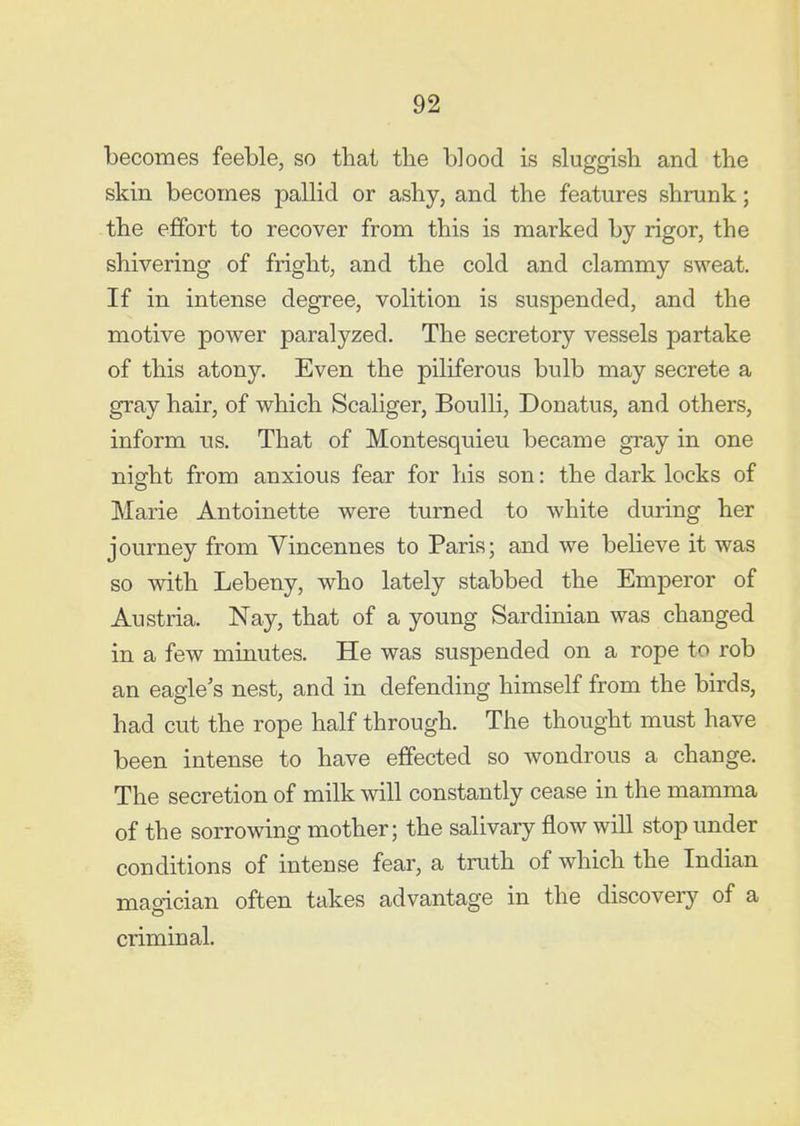 becomes feeble, so that the blood is sluggish and the skin becomes pallid or ashy, and the features shrunk; the effort to recover from this is marked by rigor, the shivering of fright, and the cold and clammy sweat. If in intense degree, volition is suspended, and the motive power paralyzed. The secretory vessels partake of this atony. Even the piliferous bulb may secrete a gray hair, of which Scaliger, Boulli, Donatus, and others, inform ns. That of Montesquieu became gray in one night from anxious fear for his son: the dark locks of Marie Antoinette were turned to w^hite during her journey from Vincennes to Paris; and we believe it was so with Lebeny, who lately stabbed the Emperor of Austria. Nay, that of a young Sardinian was changed in a few minutes. He was suspended on a rope to rob an eagle's nest, and in defending himself from the birds, had cut the rope half through. The thought must have been intense to have effected so wondrous a change. The secretion of milk will constantly cease in the mamma of the sorrowing mother; the salivary flow will stop under conditions of intense fear, a truth of which the Indian magician often takes advantage in the discovery of a criminal.