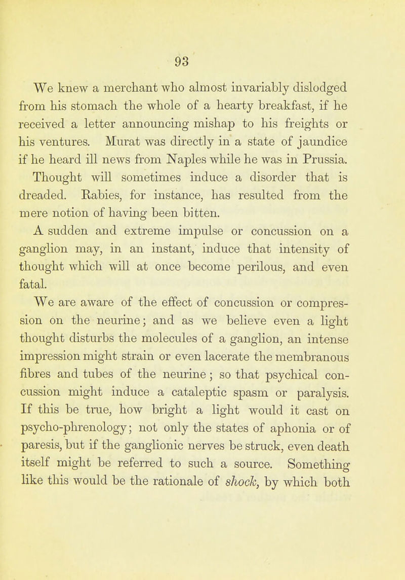 We knew a merchant who almost invariably dislodged from his stomach the whole of a hearty breakfast, if he received a letter announcing mishap to his freights or his ventures. Murat was directly in a state of jaundice if he heard ill news from Naples while he was in Prussia. Thought will sometimes induce a disorder that is dreaded. Rabies, for instance, has resulted from the mere notion of having been bitten. A sudden and extreme impulse or concussion on a ganglion may, in an instant, induce that intensity of thought which will at once become perilous, and even fatal. We are aware of the effect of concussion or compres- sion on the neurine; and as we believe even a light thought disturbs the molecules of a ganglion, an intense impression might strain or even lacerate the membranous fibres and tubes of the neurine; so that psychical con- cussion might induce a cataleptic spasm or paralysis. If this be true, how bright a light would it cast on psycho-phrenology; not only the states of aphonia or of paresis, but if the ganglionic nerves be struck, even death itself might be referred to such a source. Something like this would be the rationale of shock, by which both