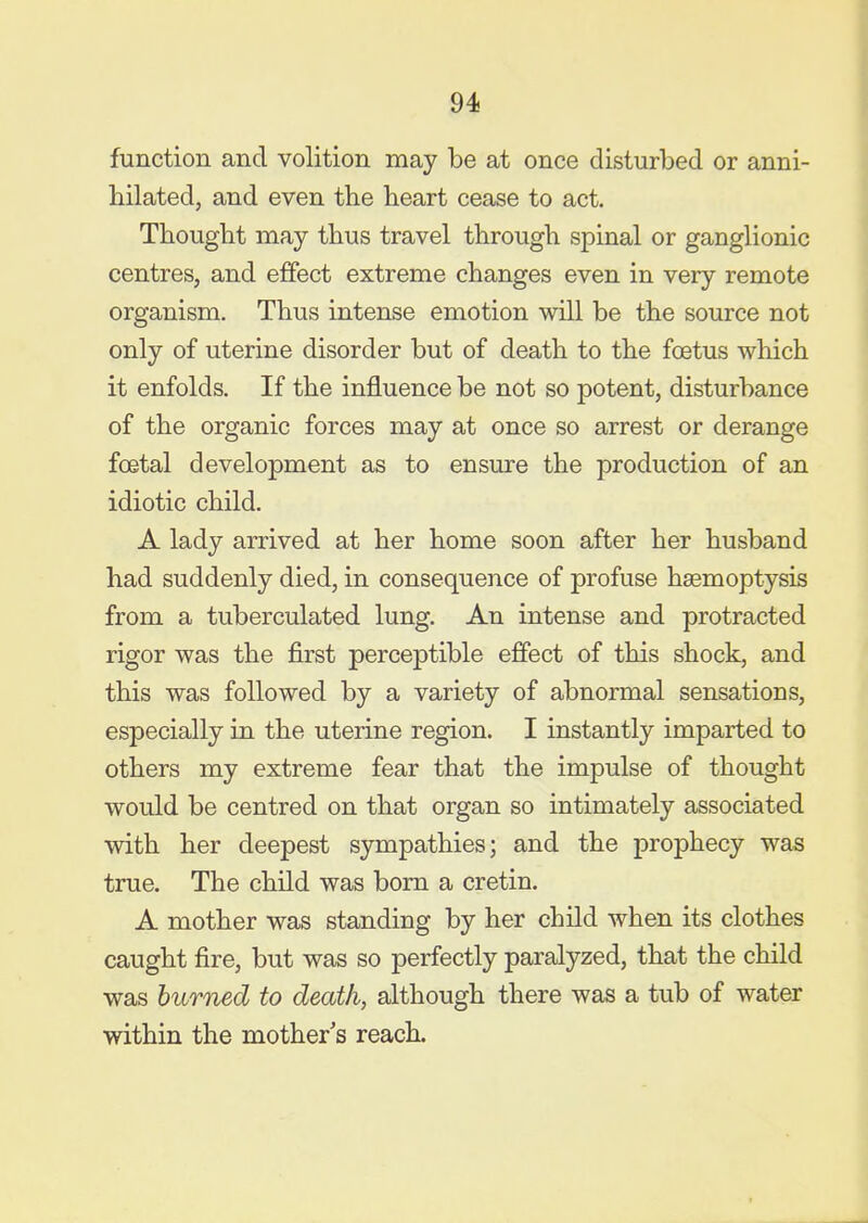 function and volition may be at once disturbed or anni- hilated, and even the heart cease to act. Thought may thus travel through spinal or ganglionic centres, and effect extreme changes even in very remote organism. Thus intense emotion will be the source not only of uterine disorder but of death to the foetus which it enfolds. If the influence be not so potent, disturbance of the organic forces may at once so arrest or derange foetal development as to ensure the production of an idiotic child. A lady arrived at her home soon after her husband had suddenly died, in consequence of profuse haemoptysis from a tuberculated lung. An intense and protracted rigor was the first perceptible effect of this shock, and this was followed by a variety of abnormal sensations, especially in the uterine region. I instantly imparted to others my extreme fear that the impulse of thought would be centred on that organ so intimately associated with her deepest sympathies; and the prophecy was true. The child was born a cretin. A mother was standing by her child when its clothes caught fire, but was so perfectly paralyzed, that the child was burned to death, although there was a tub of water within the mother s reach.