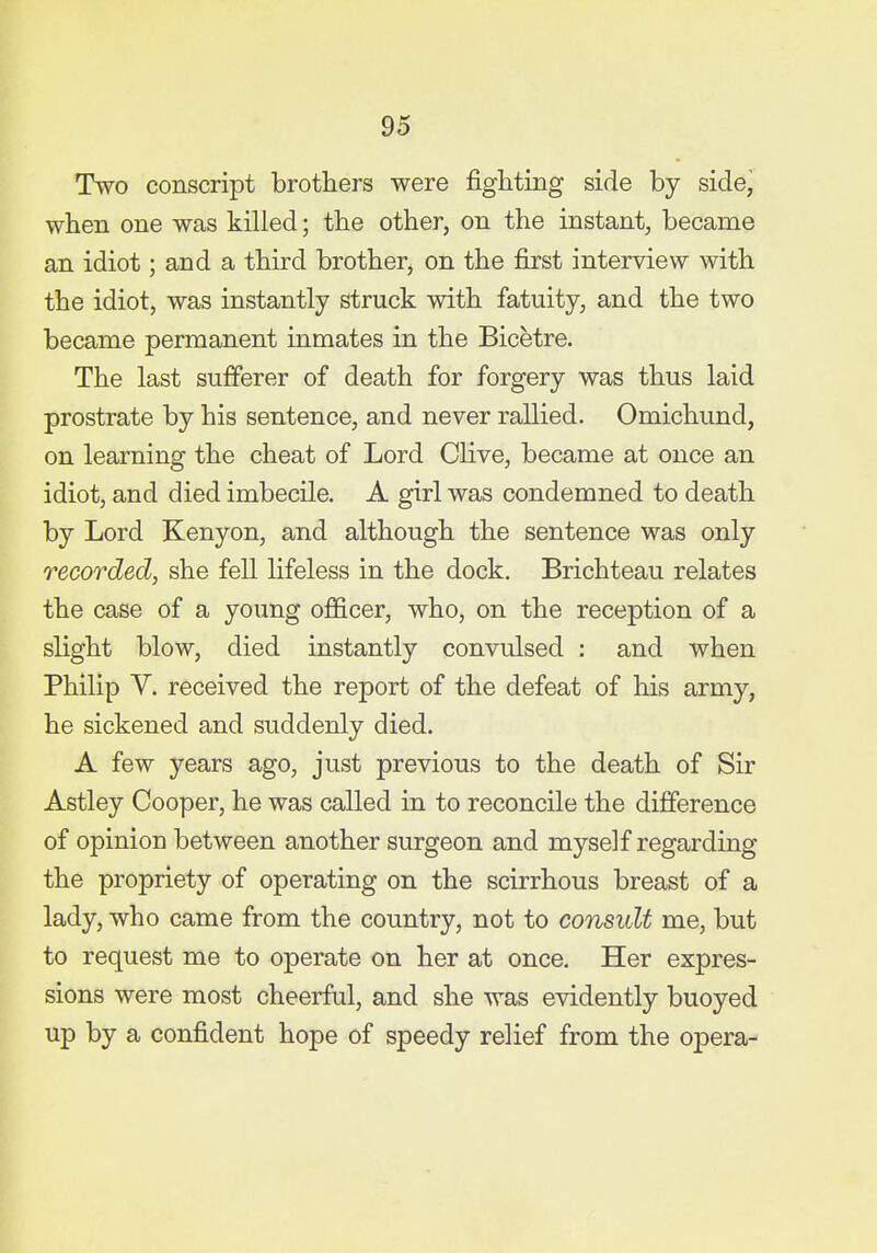 Two conscript brothers were fighting side by side, when one was killed; the other, on the instant, became an idiot; and a third brother, on the first interview with the idiot, was instantly struck with fatuity, and the two became permanent inmates in the Bicetre. The last sufferer of death for forgery was thus laid prostrate by his sentence, and never rallied. Omichund, on learning the cheat of Lord Olive, became at once an idiot, and died imbecile. A girl was condemned to death by Lord Kenyon, and although the sentence was only recorded, she fell lifeless in the dock, Brichteau relates the case of a young officer, who, on the reception of a slight blow, died instantly convulsed : and when Philip V. received the report of the defeat of his army, he sickened and suddenly died. A few years ago, just previous to the death of Sir Astley Cooper, he was called in to reconcile the difference of opinion between another surgeon and myself regarding the propriety of operating on the scirrhous breast of a lady, who came from the country, not to consult me, but to request me to operate on her at once. Her expres- sions were most cheerful, and she was evidently buoyed up by a confident hope of speedy relief from the opera-
