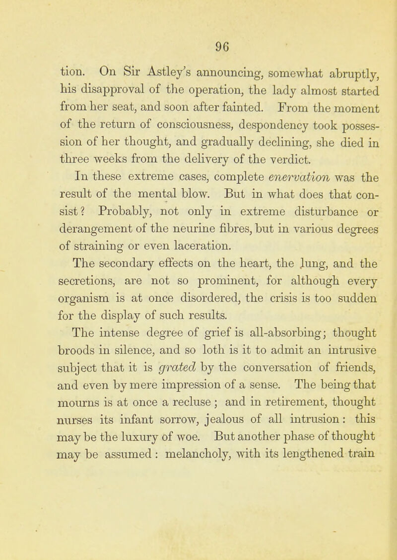 tion. On Sir Astley's announcing, somewhat abruptly, his disapproval of the operation, the lady almost started from her seat, and soon after fainted. From the moment of the return of consciousness, despondency took posses- sion of her thought, and gradually declining, she died in three weeks from the delivery of the verdict. In these extreme cases, complete enervation was the result of the mental blow. But in what does that con- sist? Probably, not only in extreme disturbance or derangement of the neurine fibres, but in various degrees of straining or even laceration. The secondary effects on the heart, the lung, and the secretions, are not so prominent, for although every organism is at once disordered, the crisis is too sudden for the display of such results. The intense degree of grief is all-absorbing; thought broods in silence, and so loth is it to admit an intrusive subject that it is grated by the conversation of friends, and even by mere impression of a sense. The being that mom-ns is at once a recluse ; and in retirement, thought nurses its infant sorrow, jealous of all intrusion: this may be the luxury of woe. But another phase of thought may be assumed : melancholy, with its lengthened train
