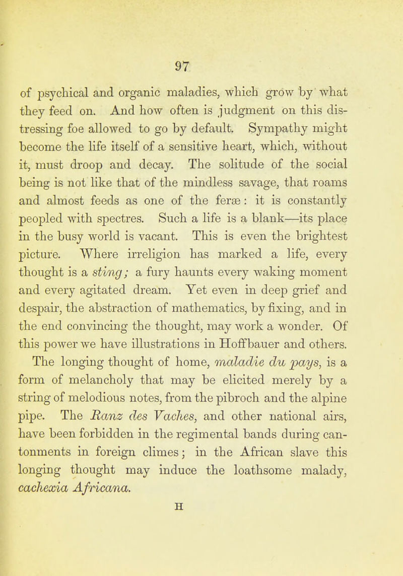 of psychical and organic maladies, which grow by what they feed on. And how often is judgment on this dis- tressing foe allowed to go by default. Sympathy might become the life itself of a sensitive heart, which, without it, must droop and decay. The solitude of the social being is not like that of the mindless savage, that roams and almost feeds as one of the feraB : it is constantly peopled with spectres. Such a life is a blank—its place in the busy world is vacant. This is even the brightest picture. Where irreligion has marked a life, every thought is a sting; a fury haunts every waking moment and every agitated dream. Yet even in deep grief and despair, the abstraction of mathematics, by fixing, and in the end convincing the thought, may work a wonder. Of this power we have illustrations in Hoffbauer and others. The longing thought of home, maladie du pays, is a form of melancholy that may be elicited merely by a string of melodious notes, from the pibroch and the alpine pipe. The Ranz des VacJies, and other national airs, have been forbidden in the regimental bands during can- tonments in foreign climes; in the African slave this longing thought may induce the loathsome malady, cachexia Africana. H