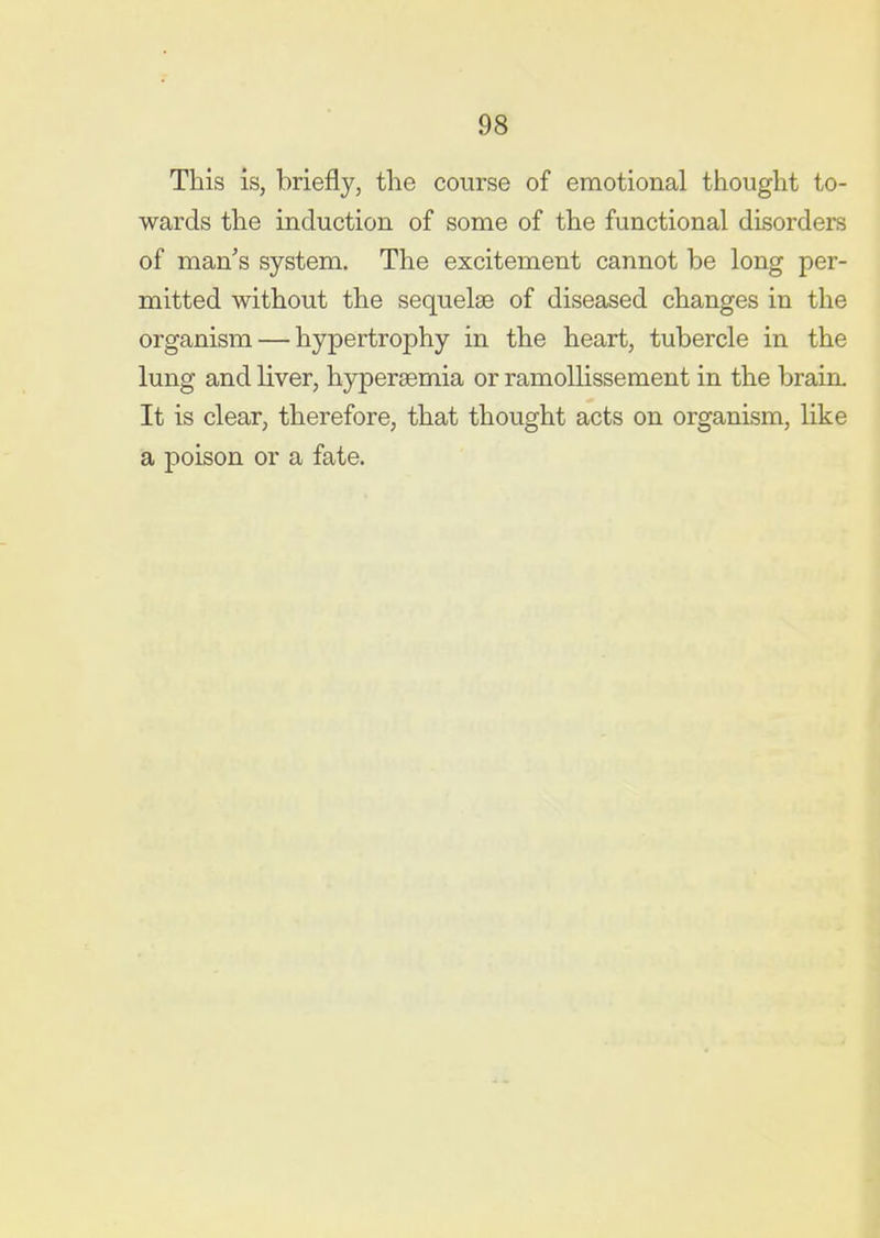 This is, briefly, the course of emotional thought to- wards the induction of some of the functional disorders of man's system. The excitement cannot be long per- mitted without the sequelae of diseased changes in the organism — hypertrophy in the heart, tubercle in the lung and liver, hyperaemia or ramoUissement in the brain- It is clear, therefore, that thought acts on organism, like a poison or a fate.
