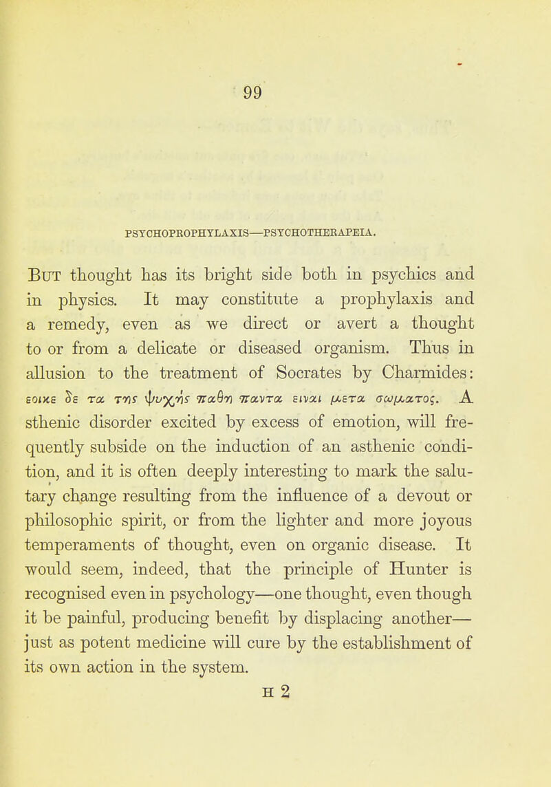 PSTCHOPEOPHTLAXIS—PSTCHOTHEBAPEIA. But tliouglit has its briglit side both in psychics and in physics. It may constitute a prophylaxis and a remedy, even as we direct or avert a thought to or from a delicate or diseased organism. Thus in allusion to the treatment of Socrates by Charmides: Boms rex, tas '^/vyjriS na^ri tta.-vra. Eivat pcera crw/AaTO?. A sthenic disorder excited by excess of emotion, will fre- quently subside on the induction of an asthenic condi- tion, and it is often deeply interesting to mark the salu- tary change resulting from the influence of a devout or philosophic spirit, or from the lighter and more joyous temperaments of thought, even on organic disease. It would seem, indeed, that the principle of Hunter is recognised even in psychology—one thought, even though it be painful, producing benefit by displacing another— just as potent medicine will cure by the establishment of its own action in the system. H 2