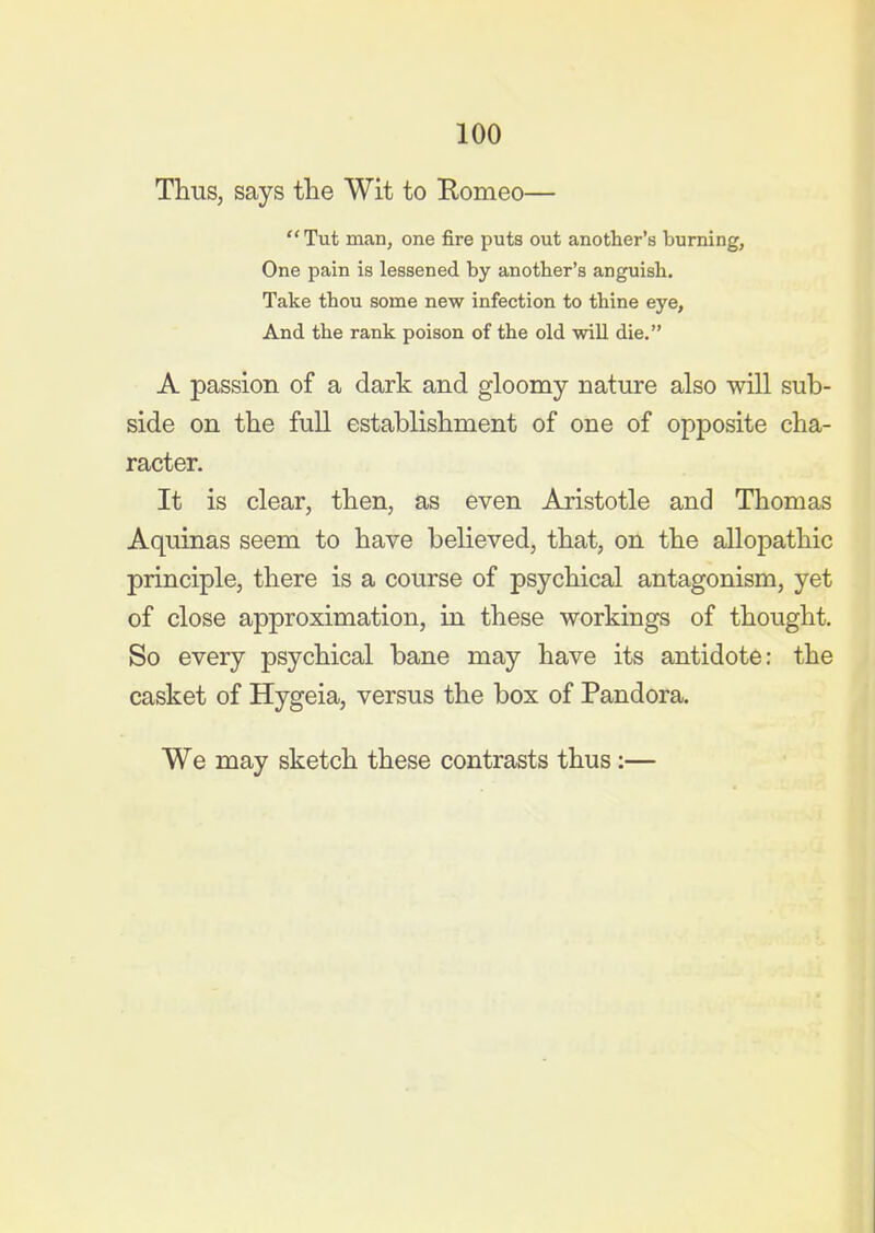 Thus, says the Wit to Romeo—  Tut man, one fire puts out another's burning, One pain is lessened by another's anguish. Take thou some new infection to thine eye, And the rank poison of the old will die. A passion of a dark and gloomy nature also will sub- side on the full establishment of one of opposite cha- racter. It is clear, then, as even Aristotle and Thomas Aquinas seem to have believed, that, on the allopathic principle, there is a course of psychical antagonism, yet of close approximation, in these workings of thought. So every psychical bane may have its antidote: the casket of Hygeia, versus the box of Pandora. We may sketch these contrasts thus:—