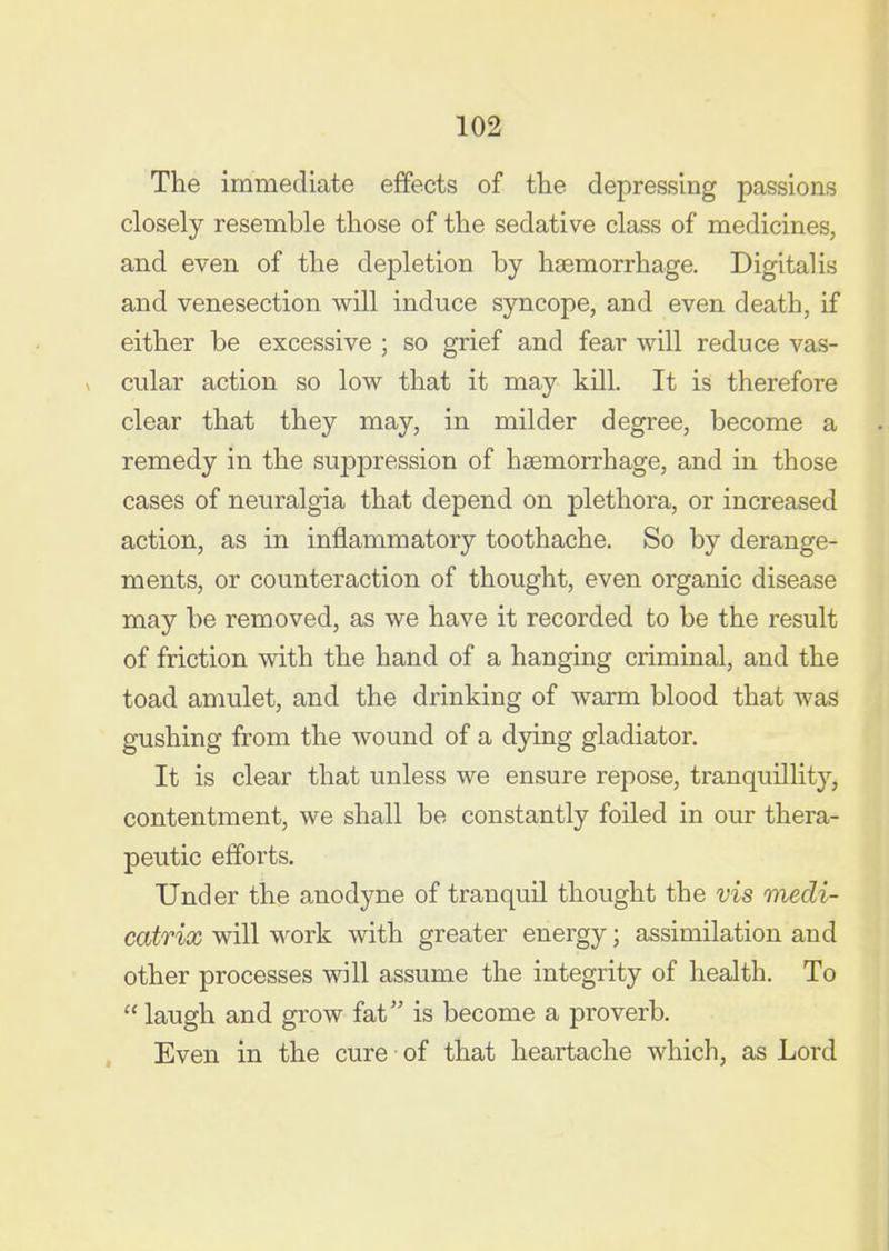 The immediate effects of tlie depressing passions closely resemble those of the sedative class of medicines, and even of the depletion by haemorrhage. Digitalis and venesection will induce syncope, and even death, if either be excessive ; so grief and fear will reduce vas- cular action so low that it may kill. It is therefore clear that they may, in milder degree, become a remedy in the suppression of haemorrhage, and in those cases of neuralgia that depend on plethora, or increased action, as in inflammatory toothache. So by derange- ments, or counteraction of thought, even organic disease may be removed, as we have it recorded to be the result of friction with the hand of a hanging criminal, and the toad amulet, and the drinking of warm blood that was gushing from the wound of a dying gladiator. It is clear that unless we ensure repose, tranquillity, contentment, we shall be constantly foiled in our thera- peutic efforts. Under the anodyne of tranquil thought the vis medi- catrix will work with greater energy; assimilation and other processes will assume the integrity of health. To  laugh and grow fat is become a proverb. Even in the cure of that heartache which, as Lord