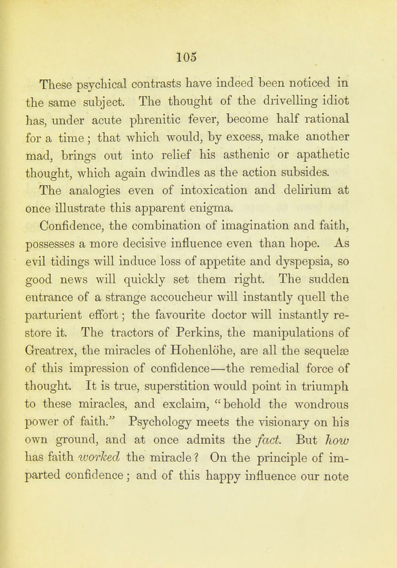 These psychical contrasts have indeed been noticed in the same subject. The thought of the drivelling idiot has, under acute phrenitic fe^er, become half rational for a time; that which would, by excess, make another mad, brings out into relief his asthenic or apathetic thought, which again dwindles as the action subsides. The analoeries even of intoxication and delirium at once illustrate this apparent enigma. Confidence, the combination of imagination and faith, possesses a more decisive influence even than hope. As evil tidings will induce loss of appetite and dyspepsia, so good news will quickly set them right. The sudden entrance of a strange accoucheur will instantly quell the parturient effort; the favourite doctor will instantly re- store it. The tractors of Perkins, the manipulations of Greatrex, the miracles of Hohenlohe, are all the sequelEe of this impression of confidence—the remedial force of thought. It is true, superstition would point in triumph to these miracles, and exclaim, behold the wondrous power of faith. Psychology meets the visionary on his own ground, and at once admits the fact. But how has faith worked the miracle ? On the principle of im- parted confidence ; and of this happy influence our note