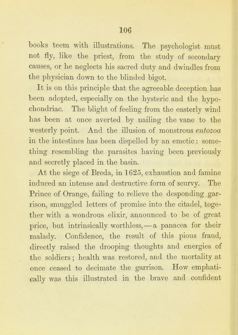 books teem with illustrations. The psychologist must not fly, like the priest, from the study of secondary causes, or he neglects his sacred duty and dwindles from the physician down to the blinded bigot. It is on this principle that the agreeable deception has been adopted, especially on the hysteric and the hypo- chondriac. The blight of feeling from the easterly wind has been at once averted by nailing the vane to the westerly point. And the illusion of monstrous entozoa in the intestines has been dispelled by an emetic: some- thing resembling the parasites having been previously and secretly placed in the basin. At the siege of Breda, in 1625, exhaustion and famine induced an intense and destructive form of scurvy. The Prince of Orange, failing to relieve the desponding gar- rison, smuggled letters of promise into the citadel, toge- ther with a wondrous elixir, announced to be of great price, but intrinsically worthless,—a panacea for their malady. Confidence, the result of this pious fraud, directly raised the drooping thoughts and energies of the soldiers; health was restored, and the mortality at once ceased to decimate the garrison. How emphati- cally was this illustrated in the brave and confident