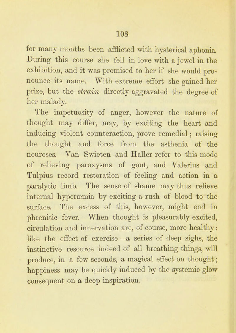 for many months been afficted with hysterical aphonia. During this course she fell in love with a jewel in the exhibition, and it was promised to her if she would pro- nounce its name. With extreme effort she gained her prize, but the strain directly aggravated the degree of her malady. The impetuosity of anger, however the nature of thought may differ, may, by exciting the heart and inducing violent counteraction, prove remedial; raising the thought and force from the asthenia of the neuroses. Yan Swieten and Haller refer to this mode of relieving paroxysms of gout, and Valerius and Tulpius record restoration of feeling and action in a paralytic limb. The sense of shame may thus relieve internal hypersemia by exciting a rush of blood to the surface. The excess of this, however, might end in phrenitic fever. When thought is pleasurably excited, circulation and innervation are, of course, more healthy: like the effect of exercise—a series of deep sighs, the instinctive resource indeed of all breathing things, will produce, in a few seconds, a magical effect on thought; happiness may be quickly induced by the systemic glow consequent on a deep inspiration.