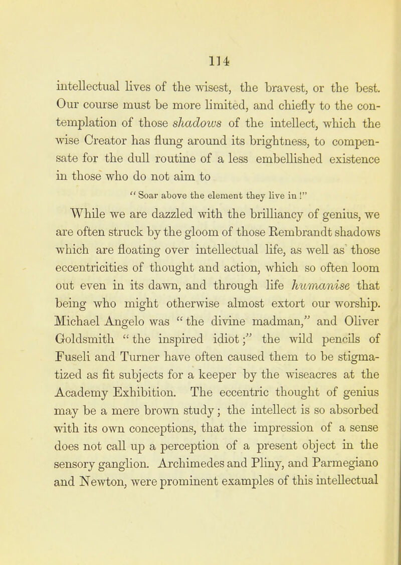intellectual lives of the wisest, the bravest, or the best. Our course must be more limited, and chiefly to the con- templation of those shadows of the intellect, which the wise Creator has flung around its brightness, to compen- sate for the dull routine of a less embellished existence in those who do not aim to  Soar above the element they live in ! While we are dazzled with the brilliancy of genius, we are often struck by the gloom of those Rembrandt shadows which are floating over intellectual life, as well as^ those eccentricities of thought and action, which so often loom out even in its dawn, and through life humanise that being who might otherwise almost extort our worship. Michael Angelo was  the divine madman, and Oliver Goldsmith  the inspired idiotthe wild pencUs of Fuseli and Turner have often caused them to be stigma- tized as fit subjects for a keeper by the wiseacres at the Academy Exhibition. The eccentric thought of genius may be a mere brown study; the intellect is so absorbed with its own conceptions, that the impression of a sense does not call up a perception of a present object in the sensory ganglion. Archimedes and Pliny, and Parmegiano and Newton, were prominent examples of this iatellectual